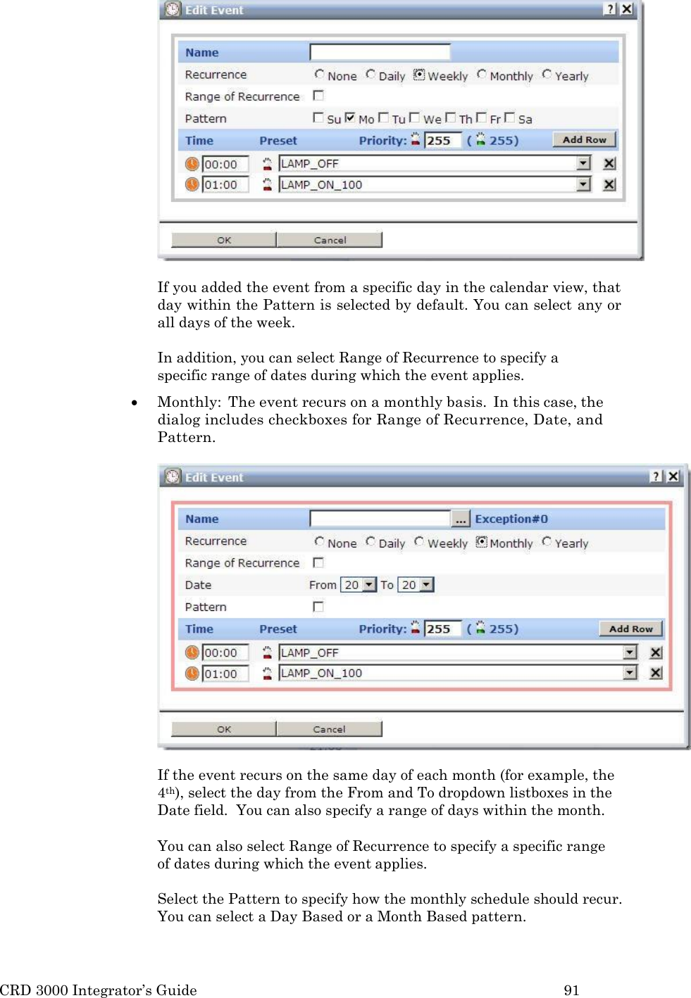 CRD 3000 Integrator&rsquo;s Guide 91    If you added the event from a specific day in the calendar view, that day within the Pattern is selected by default. You can select any or all days of the week.  In addition, you can select Range of Recurrence to specify a specific range of dates during which the event applies.  Monthly:  The event recurs on a monthly basis.  In this case, the dialog includes checkboxes for Range of Recurrence, Date, and Pattern.  If the event recurs on the same day of each month (for example, the 4th), select the day from the From and To dropdown listboxes in the Date field.  You can also specify a range of days within the month.  You can also select Range of Recurrence to specify a specific range   of dates during which the event applies.  Select the Pattern to specify how the monthly schedule should recur. You can select a Day Based or a Month Based pattern. 