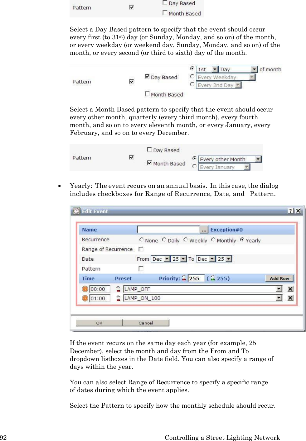 92 Controlling a Street Lighting Network    Select a Day Based pattern to specify that the event should occur every first (to 31st) day (or Sunday, Monday, and so on) of the month, or every weekday (or weekend day, Sunday, Monday, and so on) of the month, or every second (or third to sixth) day of the month.  Select a Month Based pattern to specify that the event should occur every other month, quarterly (every third month), every fourth month, and so on to every eleventh month, or every January, every February, and so on to every December.    Yearly:  The event recurs on an annual basis.  In this case, the dialog includes checkboxes for Range of Recurrence, Date, and   Pattern.  If the event recurs on the same day each year (for example, 25 December), select the month and day from the From and To dropdown listboxes in the Date field. You can also specify a range of days within the year.  You can also select Range of Recurrence to specify a specific range   of dates during which the event applies.  Select the Pattern to specify how the monthly schedule should recur. 