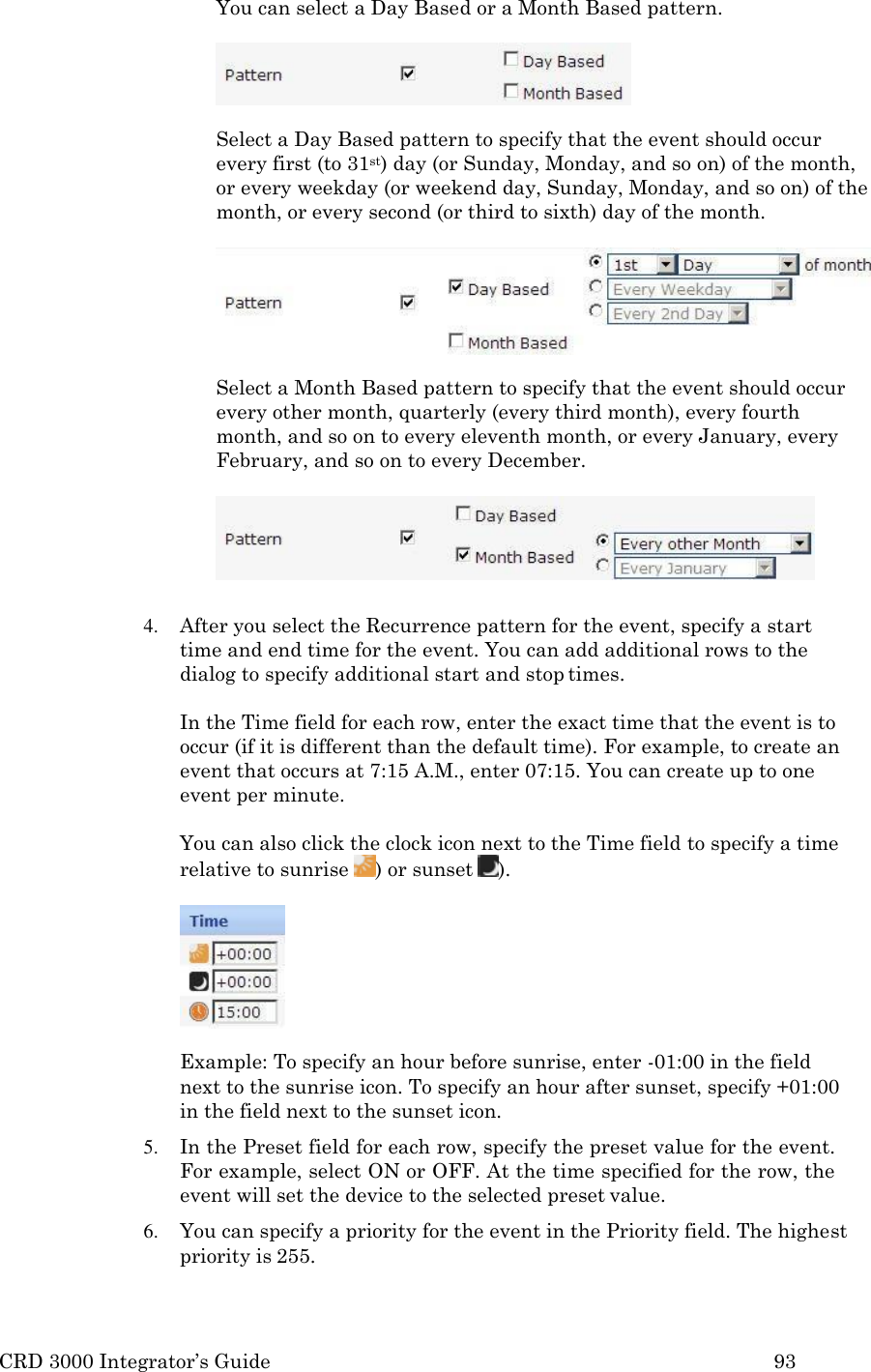 CRD 3000 Integrator&rsquo;s Guide 93  You can select a Day Based or a Month Based pattern.  Select a Day Based pattern to specify that the event should occur every first (to 31st) day (or Sunday, Monday, and so on) of the month, or every weekday (or weekend day, Sunday, Monday, and so on) of the month, or every second (or third to sixth) day of the month.  Select a Month Based pattern to specify that the event should occur every other month, quarterly (every third month), every fourth month, and so on to every eleventh month, or every January, every February, and so on to every December.   4. After you select the Recurrence pattern for the event, specify a start time and end time for the event. You can add additional rows to the dialog to specify additional start and stop times.  In the Time field for each row, enter the exact time that the event is to occur (if it is different than the default time). For example, to create an event that occurs at 7:15 A.M., enter 07:15. You can create up to one event per minute.  You can also click the clock icon next to the Time field to specify a time relative to sunrise  ) or sunset  ).  Example: To specify an hour before sunrise, enter -01:00 in the field next to the sunrise icon. To specify an hour after sunset, specify +01:00 in the field next to the sunset icon. 5. In the Preset field for each row, specify the preset value for the event. For example, select ON or OFF. At the time specified for the row, the event will set the device to the selected preset value. 6. You can specify a priority for the event in the Priority field. The highest priority is 255. 