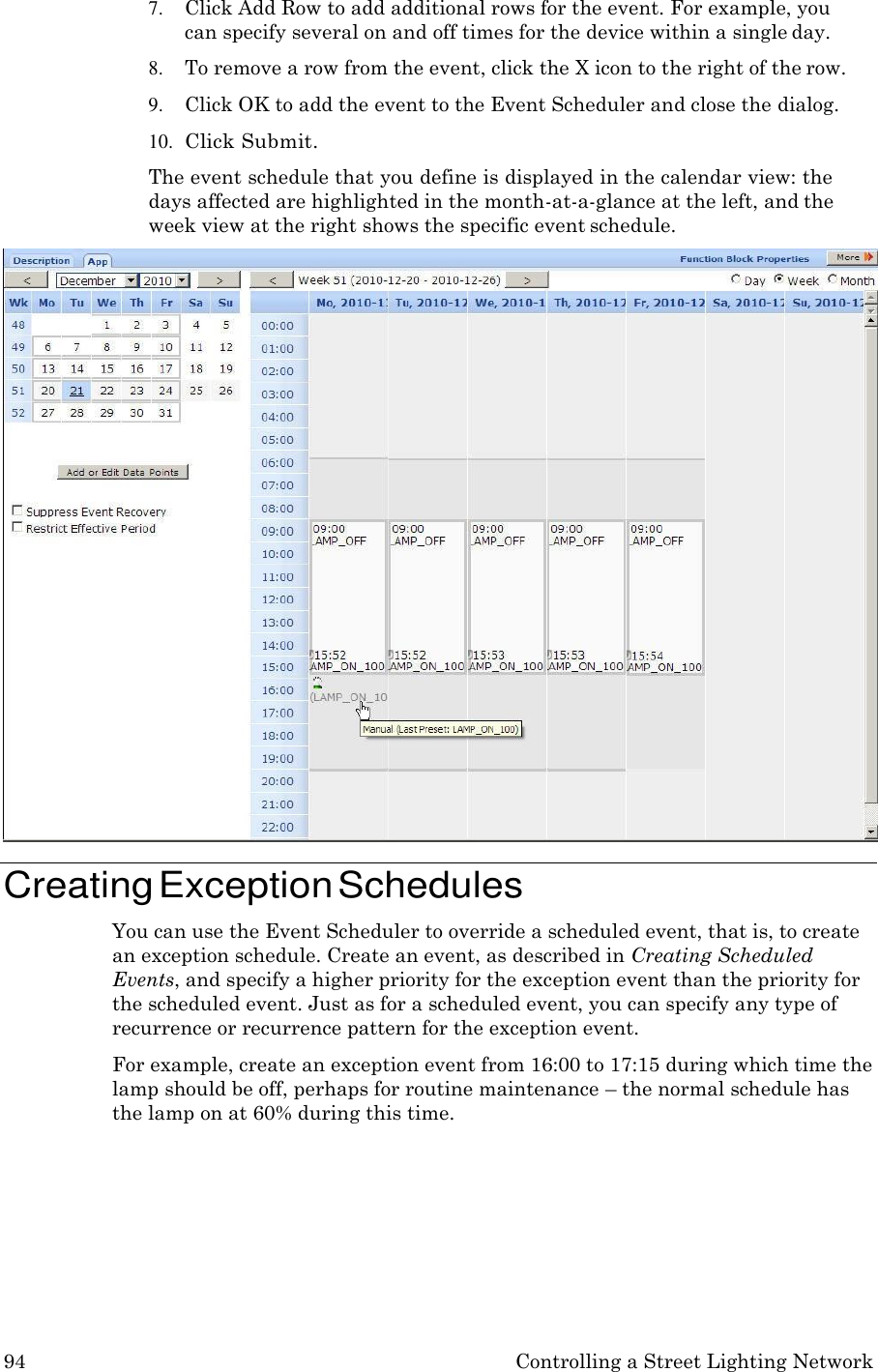 94 Controlling a Street Lighting Network  7. Click Add Row to add additional rows for the event. For example, you can specify several on and off times for the device within a single day. 8. To remove a row from the event, click the X icon to the right of the row. 9. Click OK to add the event to the Event Scheduler and close the dialog. 10. Click Submit. The event schedule that you define is displayed in the calendar view: the days affected are highlighted in the month-at-a-glance at the left, and the week view at the right shows the specific event schedule.  Creating Exception Schedules You can use the Event Scheduler to override a scheduled event, that is, to create an exception schedule. Create an event, as described in Creating Scheduled Events, and specify a higher priority for the exception event than the priority for the scheduled event. Just as for a scheduled event, you can specify any type of recurrence or recurrence pattern for the exception event. For example, create an exception event from 16:00 to 17:15 during which time the lamp should be off, perhaps for routine maintenance &ndash; the normal schedule has the lamp on at 60% during this time. 