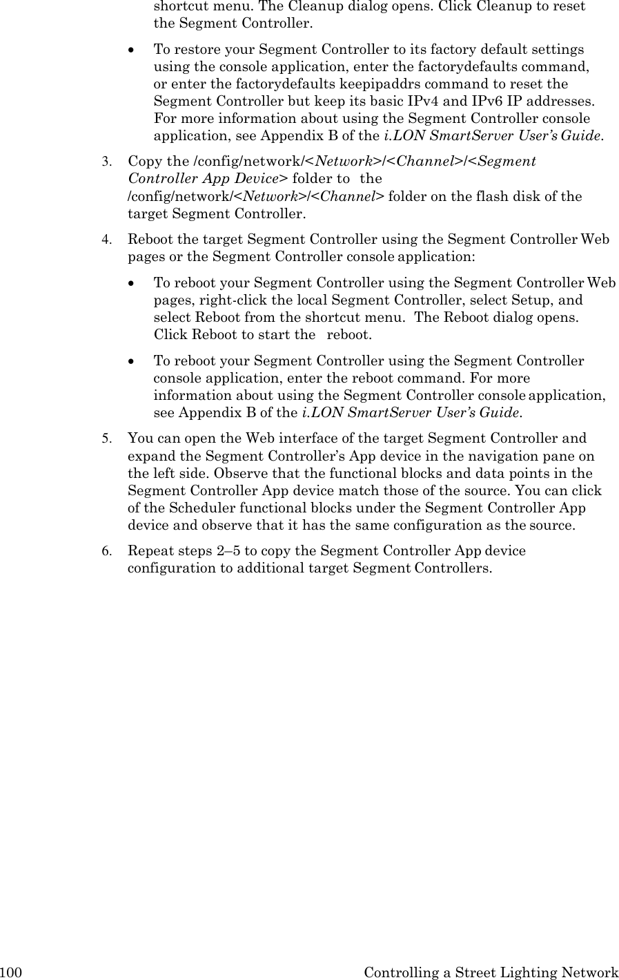 100 Controlling a Street Lighting Network  shortcut menu. The Cleanup dialog opens. Click Cleanup to reset the Segment Controller.  To restore your Segment Controller to its factory default settings using the console application, enter the factorydefaults command, or enter the factorydefaults keepipaddrs command to reset the Segment Controller but keep its basic IPv4 and IPv6 IP addresses. For more information about using the Segment Controller console application, see Appendix B of the i.LON SmartServer User&rsquo;s Guide. 3. Copy the /config/network/<Network>/<Channel>/<Segment Controller App Device> folder to  the /config/network/<Network>/<Channel> folder on the flash disk of the target Segment Controller. 4. Reboot the target Segment Controller using the Segment Controller Web pages or the Segment Controller console application:  To reboot your Segment Controller using the Segment Controller Web pages, right-click the local Segment Controller, select Setup, and select Reboot from the shortcut menu.  The Reboot dialog opens.  Click Reboot to start the   reboot.  To reboot your Segment Controller using the Segment Controller console application, enter the reboot command. For more information about using the Segment Controller console application, see Appendix B of the i.LON SmartServer User&rsquo;s Guide. 5. You can open the Web interface of the target Segment Controller and expand the Segment Controller&rsquo;s App device in the navigation pane on the left side. Observe that the functional blocks and data points in the Segment Controller App device match those of the source. You can click of the Scheduler functional blocks under the Segment Controller App device and observe that it has the same configuration as the source. 6. Repeat steps 2&ndash;5 to copy the Segment Controller App device configuration to additional target Segment Controllers. 