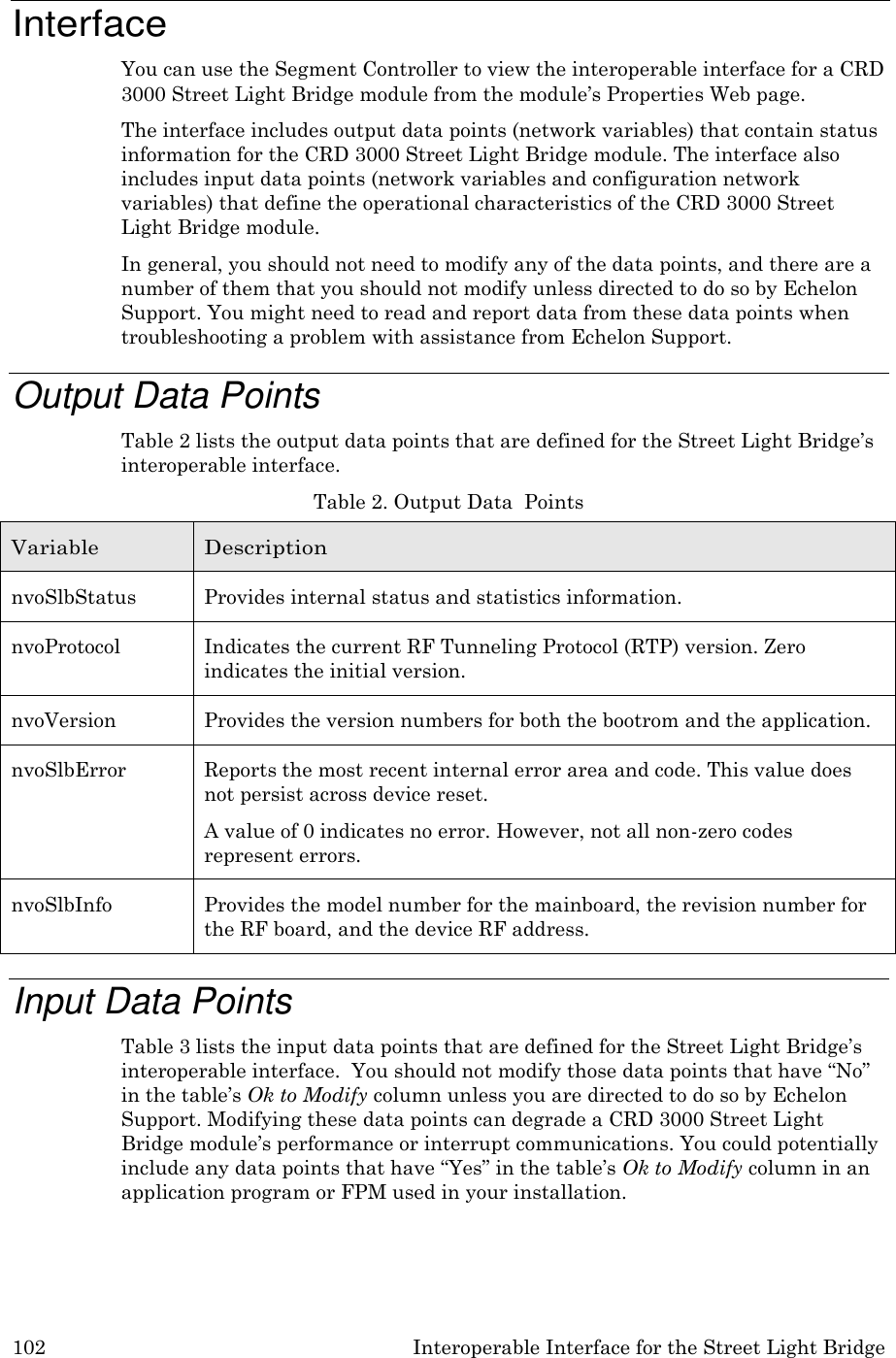 102 Interoperable Interface for the Street Light Bridge    Interface You can use the Segment Controller to view the interoperable interface for a CRD 3000 Street Light Bridge module from the module&rsquo;s Properties Web page. The interface includes output data points (network variables) that contain status information for the CRD 3000 Street Light Bridge module. The interface also includes input data points (network variables and configuration network variables) that define the operational characteristics of the CRD 3000 Street Light Bridge module. In general, you should not need to modify any of the data points, and there are a number of them that you should not modify unless directed to do so by Echelon Support. You might need to read and report data from these data points when troubleshooting a problem with assistance from Echelon Support.  Output Data Points Table 2 lists the output data points that are defined for the Street Light Bridge&rsquo;s interoperable interface. Table 2. Output Data  Points  Variable Description nvoSlbStatus Provides internal status and statistics information. nvoProtocol Indicates the current RF Tunneling Protocol (RTP) version. Zero indicates the initial version. nvoVersion Provides the version numbers for both the bootrom and the application. nvoSlbError Reports the most recent internal error area and code. This value does not persist across device reset. A value of 0 indicates no error. However, not all non-zero codes represent errors. nvoSlbInfo Provides the model number for the mainboard, the revision number for the RF board, and the device RF address.  Input Data Points Table 3 lists the input data points that are defined for the Street Light Bridge&rsquo;s interoperable interface.  You should not modify those data points that have &ldquo;No&rdquo; in the table&rsquo;s Ok to Modify column unless you are directed to do so by Echelon Support. Modifying these data points can degrade a CRD 3000 Street Light Bridge module&rsquo;s performance or interrupt communications. You could potentially include any data points that have &ldquo;Yes&rdquo; in the table&rsquo;s Ok to Modify column in an application program or FPM used in your installation. 