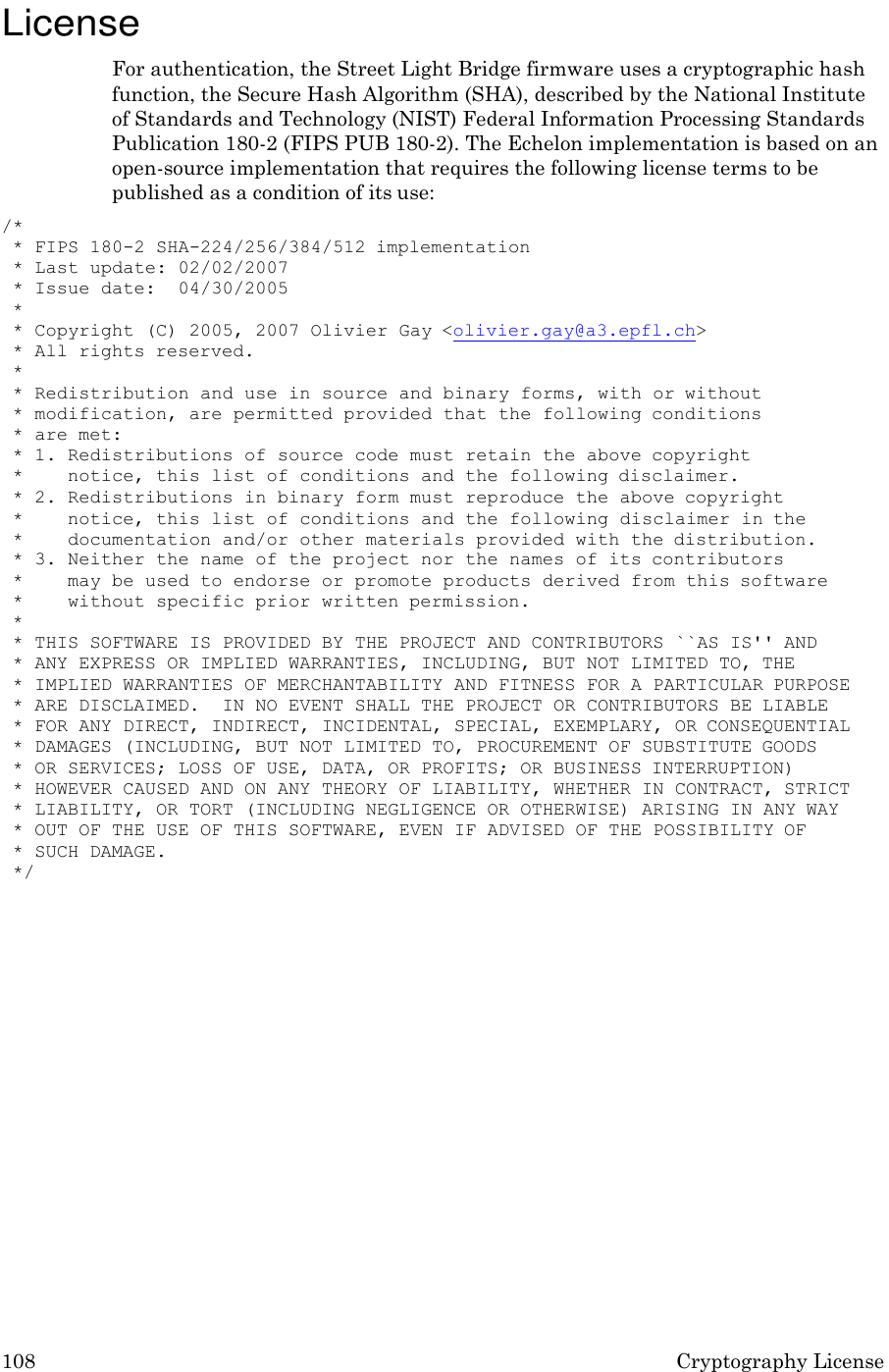 108 Cryptography License    License For authentication, the Street Light Bridge firmware uses a cryptographic hash function, the Secure Hash Algorithm (SHA), described by the National Institute of Standards and Technology (NIST) Federal Information Processing Standards Publication 180-2 (FIPS PUB 180-2). The Echelon implementation is based on an open-source implementation that requires the following license terms to be published as a condition of its use: /* * FIPS 180-2 SHA-224/256/384/512 implementation * Last update: 02/02/2007 * Issue date:  04/30/2005 * * Copyright (C) 2005, 2007 Olivier Gay <olivier.gay@a3.epfl.ch> * All rights reserved. * * Redistribution and use in source and binary forms, with or without * modification, are permitted provided that the following conditions * are met: * 1. Redistributions of source code must retain the above copyright * notice, this list of conditions and the following disclaimer. * 2. Redistributions in binary form must reproduce the above copyright * notice, this list of conditions and the following disclaimer in the * documentation and/or other materials provided with the distribution. * 3. Neither the name of the project nor the names of its contributors * may be used to endorse or promote products derived from this software * without specific prior written permission. * * THIS SOFTWARE IS PROVIDED BY THE PROJECT AND CONTRIBUTORS ``AS IS'' AND * ANY EXPRESS OR IMPLIED WARRANTIES, INCLUDING, BUT NOT LIMITED TO, THE * IMPLIED WARRANTIES OF MERCHANTABILITY AND FITNESS FOR A PARTICULAR PURPOSE * ARE DISCLAIMED.  IN NO EVENT SHALL THE PROJECT OR CONTRIBUTORS BE LIABLE * FOR ANY DIRECT, INDIRECT, INCIDENTAL, SPECIAL, EXEMPLARY, OR CONSEQUENTIAL * DAMAGES (INCLUDING, BUT NOT LIMITED TO, PROCUREMENT OF SUBSTITUTE GOODS * OR SERVICES; LOSS OF USE, DATA, OR PROFITS; OR BUSINESS INTERRUPTION) * HOWEVER CAUSED AND ON ANY THEORY OF LIABILITY, WHETHER IN CONTRACT, STRICT * LIABILITY, OR TORT (INCLUDING NEGLIGENCE OR OTHERWISE) ARISING IN ANY WAY * OUT OF THE USE OF THIS SOFTWARE, EVEN IF ADVISED OF THE POSSIBILITY OF * SUCH DAMAGE. */ 