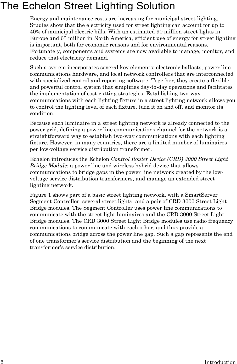 2 Introduction    The Echelon Street Lighting Solution Energy and maintenance costs are increasing for municipal street lighting. Studies show that the electricity used for street lighting can account for up to 40% of municipal electric bills. With an estimated 90 million street lights in Europe and 63 million in North America, efficient use of energy for street lighting is important, both for economic reasons and for environmental reasons. Fortunately, components and systems are now available to manage, monitor, and reduce that electricity demand. Such a system incorporates several key elements: electronic ballasts, power line communications hardware, and local network controllers that are interconnected with specialized control and reporting software. Together, they create a flexible and powerful control system that simplifies day-to-day operations and facilitates the implementation of cost-cutting strategies. Establishing two-way communications with each lighting fixture in a street lighting network allows you to control the lighting level of each fixture, turn it on and off, and monitor its condition. Because each luminaire in a street lighting network is already connected to the power grid, defining a power line communications channel for the network is a straightforward way to establish two-way communications with each lighting fixture. However, in many countries, there are a limited number of luminaires per low-voltage service distribution transformer. Echelon introduces the Echelon Control Router Device (CRD) 3000 Street Light Bridge Module: a power line and wireless hybrid device that allows communications to bridge gaps in the power line network created by the low- voltage service distribution transformers, and manage an extended street lighting network. Figure 1 shows part of a basic street lighting network, with a SmartServer Segment Controller, several street lights, and a pair of CRD 3000 Street Light Bridge modules. The Segment Controller uses power line communications to communicate with the street light luminaires and the CRD 3000 Street Light Bridge modules. The CRD 3000 Street Light Bridge modules use radio frequency communications to communicate with each other, and thus provide a communications bridge across the power line gap. Such a gap represents the end of one transformer&rsquo;s service distribution and the beginning of the next transformer&rsquo;s service distribution. 