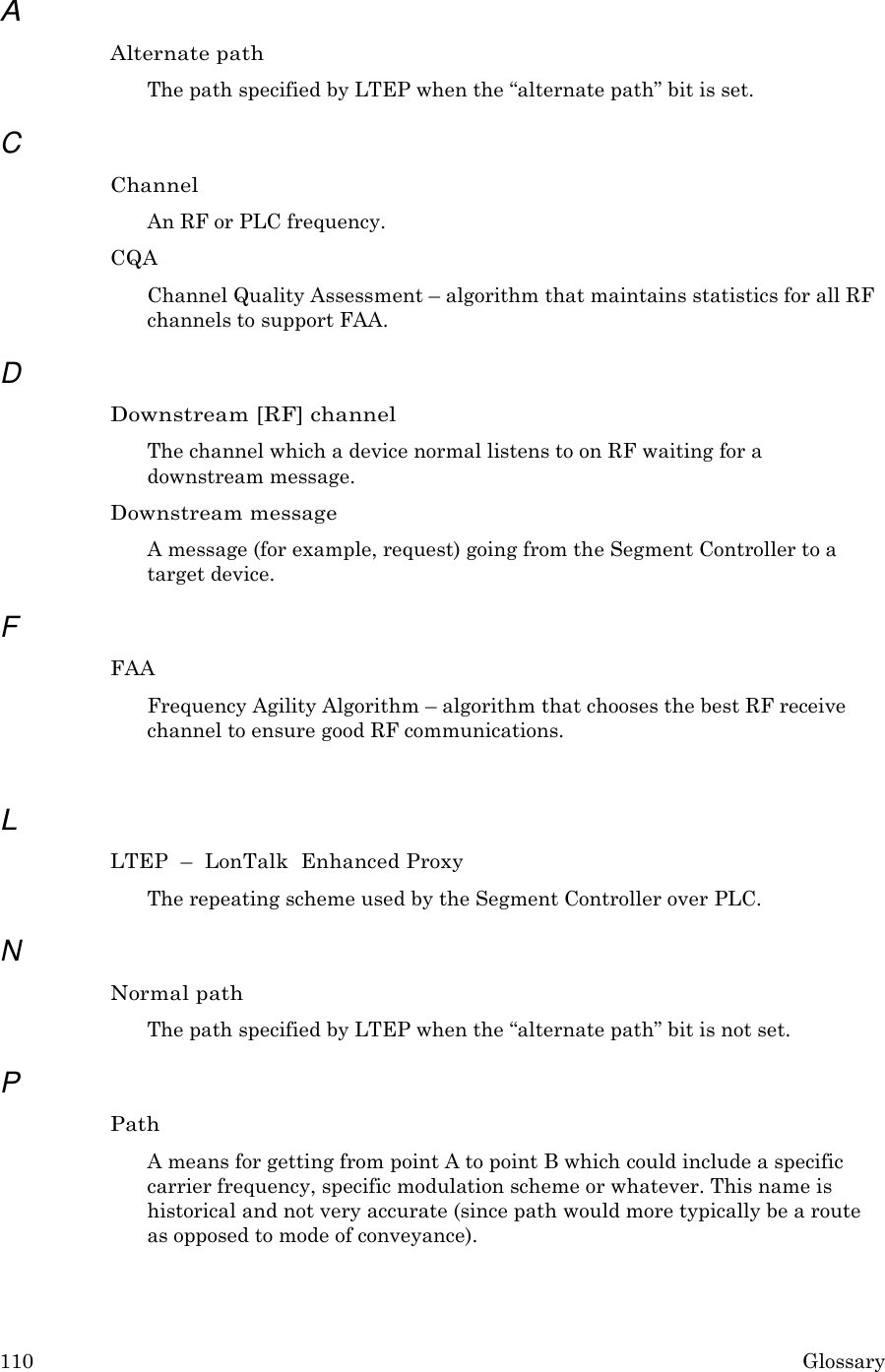 110 Glossary  A Alternate path The path specified by LTEP when the &ldquo;alternate path&rdquo; bit is set.  C Channel An RF or PLC frequency. CQA Channel Quality Assessment &ndash; algorithm that maintains statistics for all RF channels to support FAA.  D Downstream [RF] channel The channel which a device normal listens to on RF waiting for a downstream message. Downstream message A message (for example, request) going from the Segment Controller to a target device.  F FAA Frequency Agility Algorithm &ndash; algorithm that chooses the best RF receive channel to ensure good RF communications.   L LTEP  &ndash;  LonTalk  Enhanced Proxy The repeating scheme used by the Segment Controller over PLC.  N Normal path The path specified by LTEP when the &ldquo;alternate path&rdquo; bit is not set.  P Path A means for getting from point A to point B which could include a specific carrier frequency, specific modulation scheme or whatever. This name is historical and not very accurate (since path would more typically be a route as opposed to mode of conveyance). 