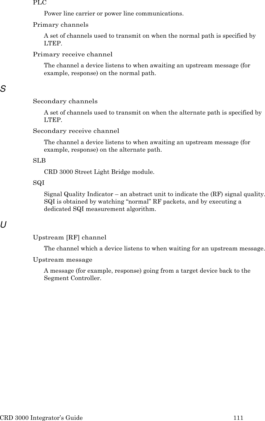 CRD 3000 Integrator&rsquo;s Guide 111  PLC Power line carrier or power line communications. Primary channels A set of channels used to transmit on when the normal path is specified by LTEP. Primary receive channel The channel a device listens to when awaiting an upstream message (for example, response) on the normal path.  S Secondary channels A set of channels used to transmit on when the alternate path is specified by LTEP. Secondary receive channel The channel a device listens to when awaiting an upstream message (for example, response) on the alternate path. SLB CRD 3000 Street Light Bridge module. SQI Signal Quality Indicator &ndash; an abstract unit to indicate the (RF) signal quality. SQI is obtained by watching &ldquo;normal&rdquo; RF packets, and by executing a dedicated SQI measurement algorithm.  U Upstream [RF] channel The channel which a device listens to when waiting for an upstream message. Upstream message A message (for example, response) going from a target device back to the Segment Controller. 