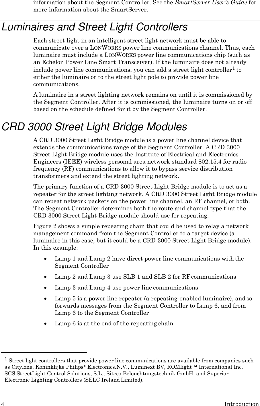4 Introduction  information about the Segment Controller. See the SmartServer User's Guide for more information about the SmartServer.  Luminaires and Street Light Controllers Each street light in an intelligent street light network must be able to communicate over a LONWORKS power line communications channel. Thus, each luminaire must include a LONWORKS power line communications chip (such as an Echelon Power Line Smart Transceiver). If the luminaire does not already include power line communications, you can add a street light controller1 to either the luminaire or to the street light pole to provide power line communications. A luminaire in a street lighting network remains on until it is commissioned by the Segment Controller. After it is commissioned, the luminaire turns on or off based on the schedule defined for it by the Segment Controller.  CRD 3000 Street Light Bridge Modules A CRD 3000 Street Light Bridge module is a power line channel device that extends the communications range of the Segment Controller. A CRD 3000 Street Light Bridge module uses the Institute of Electrical and Electronics Engineers (IEEE) wireless personal area network standard 802.15.4 for radio frequency (RF) communications to allow it to bypass service distribution transformers and extend the street lighting network. The primary function of a CRD 3000 Street Light Bridge module is to act as a repeater for the street lighting network. A CRD 3000 Street Light Bridge module can repeat network packets on the power line channel, an RF channel, or both. The Segment Controller determines both the route and channel type that the CRD 3000 Street Light Bridge module should use for repeating. Figure 2 shows a simple repeating chain that could be used to relay a network management command from the Segment Controller to a target device (a luminaire in this case, but it could be a CRD 3000 Street Light Bridge module). In this example:  Lamp 1 and Lamp 2 have direct power line communications with the Segment Controller  Lamp 2 and Lamp 3 use SLB 1 and SLB 2 for RF communications  Lamp 3 and Lamp 4 use power line communications  Lamp 5 is a power line repeater (a repeating-enabled luminaire), and so forwards messages from the Segment Controller to Lamp 6, and from Lamp 6 to the Segment Controller  Lamp 6 is at the end of the repeating chain    1 Street light controllers that provide power line communications are available from companies such as Citylone, Koninklijke Philips&reg; Electronics.N.V., Luminext BV, ROMlight&trade; International Inc, SCS StreetLight Control Solutions, S.L., Siteco Beleuchtungstechnik GmbH, and Superior Electronic Lighting Controllers (SELC Ireland Limited). 