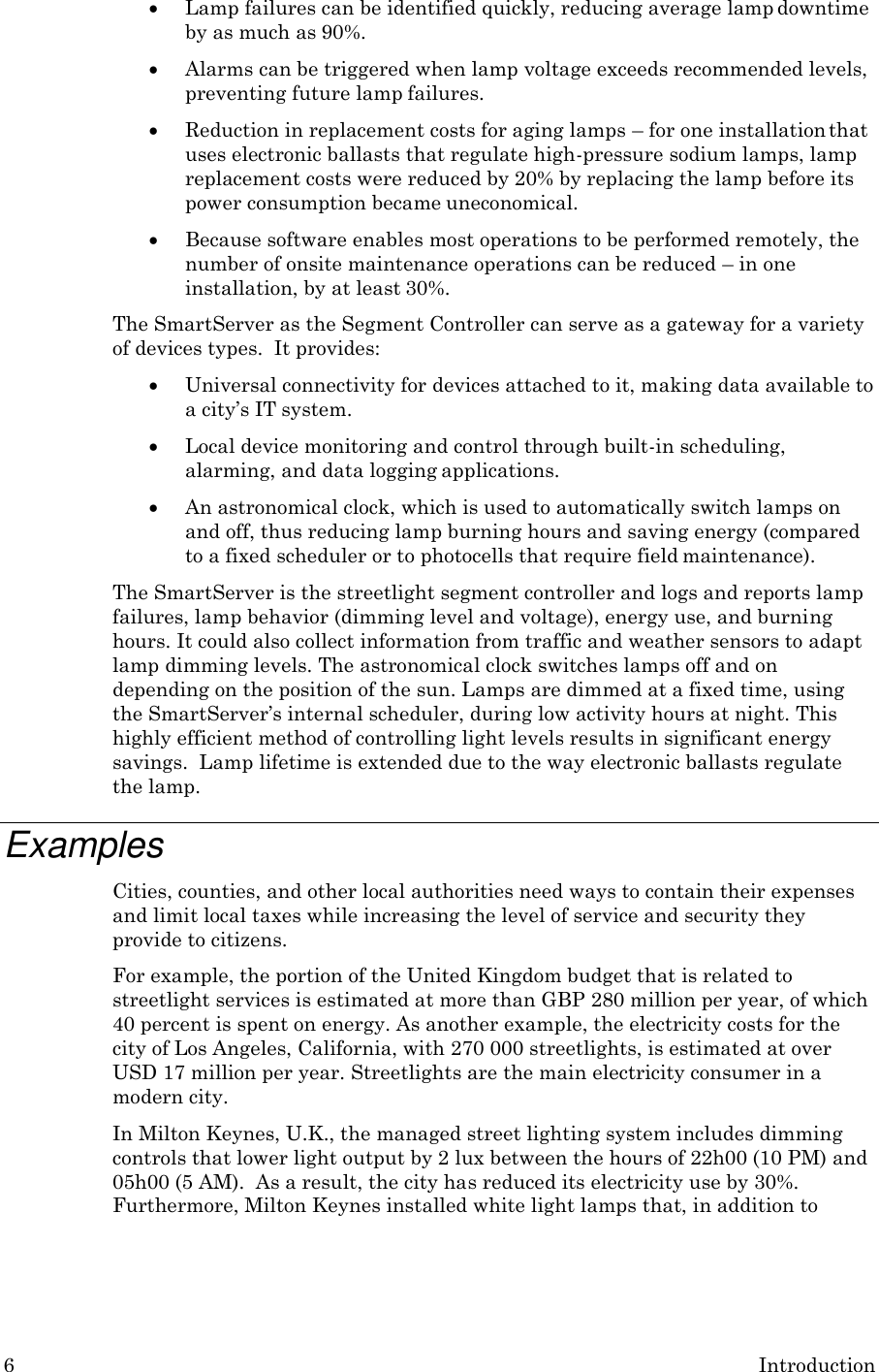 6 Introduction   Lamp failures can be identified quickly, reducing average lamp downtime by as much as 90%.  Alarms can be triggered when lamp voltage exceeds recommended levels, preventing future lamp failures.  Reduction in replacement costs for aging lamps &ndash; for one installation that uses electronic ballasts that regulate high-pressure sodium lamps, lamp replacement costs were reduced by 20% by replacing the lamp before its power consumption became uneconomical.  Because software enables most operations to be performed remotely, the number of onsite maintenance operations can be reduced &ndash; in one installation, by at least 30%. The SmartServer as the Segment Controller can serve as a gateway for a variety of devices types.  It provides:  Universal connectivity for devices attached to it, making data available to a city&rsquo;s IT system.  Local device monitoring and control through built-in scheduling, alarming, and data logging applications.  An astronomical clock, which is used to automatically switch lamps on and off, thus reducing lamp burning hours and saving energy (compared to a fixed scheduler or to photocells that require field maintenance). The SmartServer is the streetlight segment controller and logs and reports lamp failures, lamp behavior (dimming level and voltage), energy use, and burning hours. It could also collect information from traffic and weather sensors to adapt lamp dimming levels. The astronomical clock switches lamps off and on depending on the position of the sun. Lamps are dimmed at a fixed time, using the SmartServer&rsquo;s internal scheduler, during low activity hours at night. This highly efficient method of controlling light levels results in significant energy savings.  Lamp lifetime is extended due to the way electronic ballasts regulate the lamp.  Examples Cities, counties, and other local authorities need ways to contain their expenses and limit local taxes while increasing the level of service and security they provide to citizens. For example, the portion of the United Kingdom budget that is related to streetlight services is estimated at more than GBP 280 million per year, of which 40 percent is spent on energy. As another example, the electricity costs for the city of Los Angeles, California, with 270 000 streetlights, is estimated at over USD 17 million per year. Streetlights are the main electricity consumer in a modern city. In Milton Keynes, U.K., the managed street lighting system includes dimming controls that lower light output by 2 lux between the hours of 22h00 (10 PM) and 05h00 (5 AM).  As a result, the city has reduced its electricity use by 30%. Furthermore, Milton Keynes installed white light lamps that, in addition to 