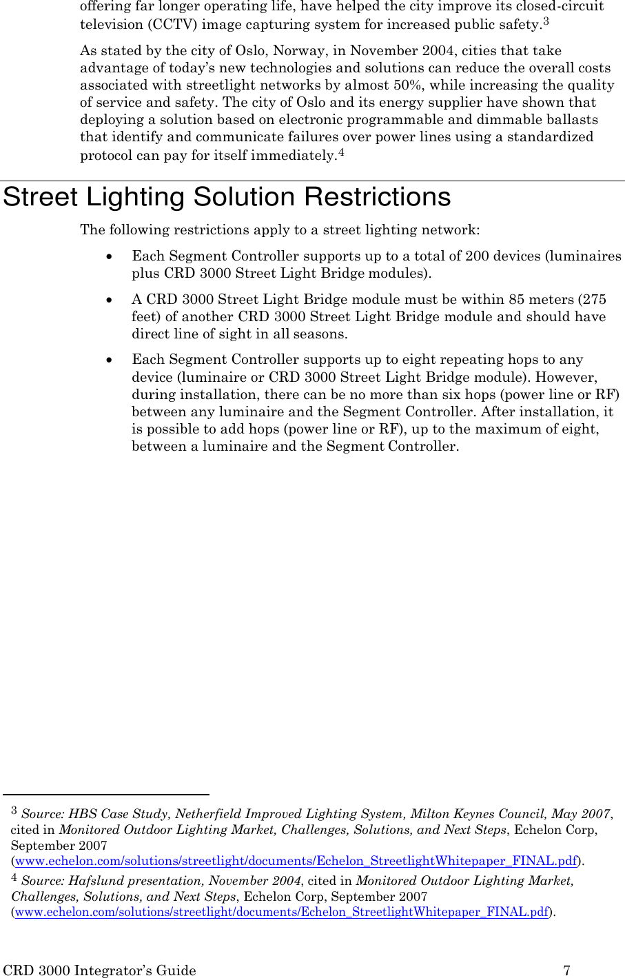 CRD 3000 Integrator&rsquo;s Guide 7  offering far longer operating life, have helped the city improve its closed-circuit television (CCTV) image capturing system for increased public safety.3 As stated by the city of Oslo, Norway, in November 2004, cities that take advantage of today&rsquo;s new technologies and solutions can reduce the overall costs associated with streetlight networks by almost 50%, while increasing the quality of service and safety. The city of Oslo and its energy supplier have shown that deploying a solution based on electronic programmable and dimmable ballasts that identify and communicate failures over power lines using a standardized protocol can pay for itself immediately.4  Street Lighting Solution Restrictions The following restrictions apply to a street lighting network:  Each Segment Controller supports up to a total of 200 devices (luminaires plus CRD 3000 Street Light Bridge modules).  A CRD 3000 Street Light Bridge module must be within 85 meters (275 feet) of another CRD 3000 Street Light Bridge module and should have direct line of sight in all seasons.  Each Segment Controller supports up to eight repeating hops to any device (luminaire or CRD 3000 Street Light Bridge module). However, during installation, there can be no more than six hops (power line or RF) between any luminaire and the Segment Controller. After installation, it is possible to add hops (power line or RF), up to the maximum of eight, between a luminaire and the Segment Controller.                     3 Source: HBS Case Study, Netherfield Improved Lighting System, Milton Keynes Council, May 2007, cited in Monitored Outdoor Lighting Market, Challenges, Solutions, and Next Steps, Echelon Corp, September 2007 (www.echelon.com/solutions/streetlight/documents/Echelon_StreetlightWhitepaper_FINAL.pdf). 4 Source: Hafslund presentation, November 2004, cited in Monitored Outdoor Lighting Market, Challenges, Solutions, and Next Steps, Echelon Corp, September 2007 (www.echelon.com/solutions/streetlight/documents/Echelon_StreetlightWhitepaper_FINAL.pdf). 