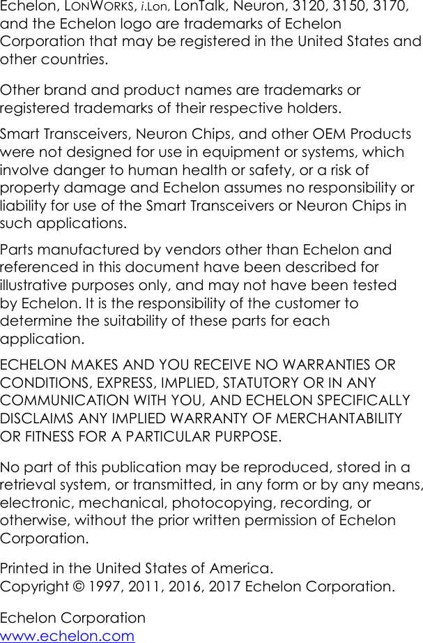 Echelon, LONWORKS, i.Lon, LonTalk, Neuron, 3120, 3150, 3170, and the Echelon logo are trademarks of Echelon Corporation that may be registered in the United States and other countries. Other brand and product names are trademarks or registered trademarks of their respective holders. Smart Transceivers, Neuron Chips, and other OEM Products were not designed for use in equipment or systems, which involve danger to human health or safety, or a risk of property damage and Echelon assumes no responsibility or liability for use of the Smart Transceivers or Neuron Chips in such applications. Parts manufactured by vendors other than Echelon and referenced in this document have been described for illustrative purposes only, and may not have been tested by Echelon. It is the responsibility of the customer to determine the suitability of these parts for each application. ECHELON MAKES AND YOU RECEIVE NO WARRANTIES OR CONDITIONS, EXPRESS, IMPLIED, STATUTORY OR IN ANY COMMUNICATION WITH YOU, AND ECHELON SPECIFICALLY DISCLAIMS ANY IMPLIED WARRANTY OF MERCHANTABILITY OR FITNESS FOR A PARTICULAR PURPOSE. No part of this publication may be reproduced, stored in a retrieval system, or transmitted, in any form or by any means, electronic, mechanical, photocopying, recording, or otherwise, without the prior written permission of Echelon Corporation. Printed in the United States of America. Copyright &copy; 1997, 2011, 2016, 2017 Echelon Corporation. Echelon Corporation www.echelon.com 