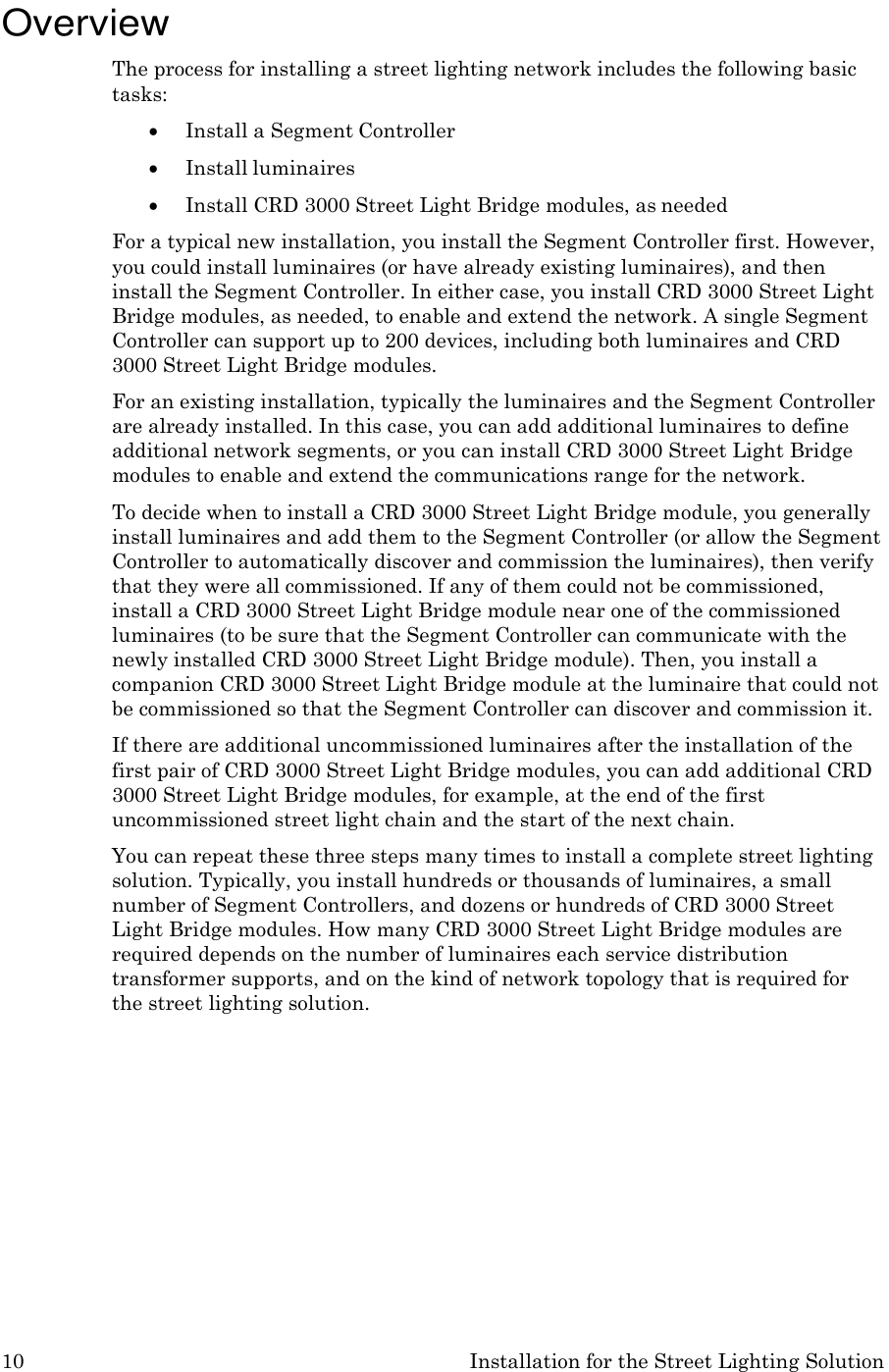 10 Installation for the Street Lighting Solution    Overview The process for installing a street lighting network includes the following basic tasks:  Install a Segment Controller  Install luminaires  Install CRD 3000 Street Light Bridge modules, as needed For a typical new installation, you install the Segment Controller first. However, you could install luminaires (or have already existing luminaires), and then install the Segment Controller. In either case, you install CRD 3000 Street Light Bridge modules, as needed, to enable and extend the network. A single Segment Controller can support up to 200 devices, including both luminaires and CRD 3000 Street Light Bridge modules. For an existing installation, typically the luminaires and the Segment Controller are already installed. In this case, you can add additional luminaires to define additional network segments, or you can install CRD 3000 Street Light Bridge modules to enable and extend the communications range for the network. To decide when to install a CRD 3000 Street Light Bridge module, you generally install luminaires and add them to the Segment Controller (or allow the Segment Controller to automatically discover and commission the luminaires), then verify that they were all commissioned. If any of them could not be commissioned, install a CRD 3000 Street Light Bridge module near one of the commissioned luminaires (to be sure that the Segment Controller can communicate with the newly installed CRD 3000 Street Light Bridge module). Then, you install a companion CRD 3000 Street Light Bridge module at the luminaire that could not be commissioned so that the Segment Controller can discover and commission it. If there are additional uncommissioned luminaires after the installation of the first pair of CRD 3000 Street Light Bridge modules, you can add additional CRD 3000 Street Light Bridge modules, for example, at the end of the first uncommissioned street light chain and the start of the next chain. You can repeat these three steps many times to install a complete street lighting solution. Typically, you install hundreds or thousands of luminaires, a small number of Segment Controllers, and dozens or hundreds of CRD 3000 Street Light Bridge modules. How many CRD 3000 Street Light Bridge modules are required depends on the number of luminaires each service distribution transformer supports, and on the kind of network topology that is required for the street lighting solution. 