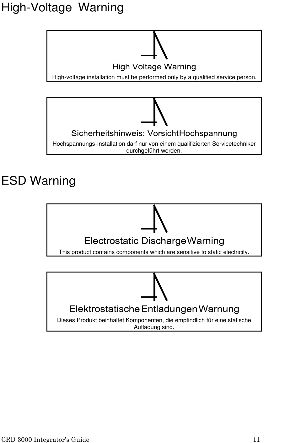CRD 3000 Integrator&rsquo;s Guide 11    High-Voltage  Warning       ESD Warning      !  High-voltage installation must be performed only by a qualified service person.  !  Hochspannungs-Installation darf nur von einem qualifizierten Servicetechniker durchgef&uuml;hrt werden.  !  This product contains components which are sensitive to static electricity.  !  Dieses Produkt beinhaltet Komponenten, die empfindlich f&uuml;r eine statische Aufladung sind. 