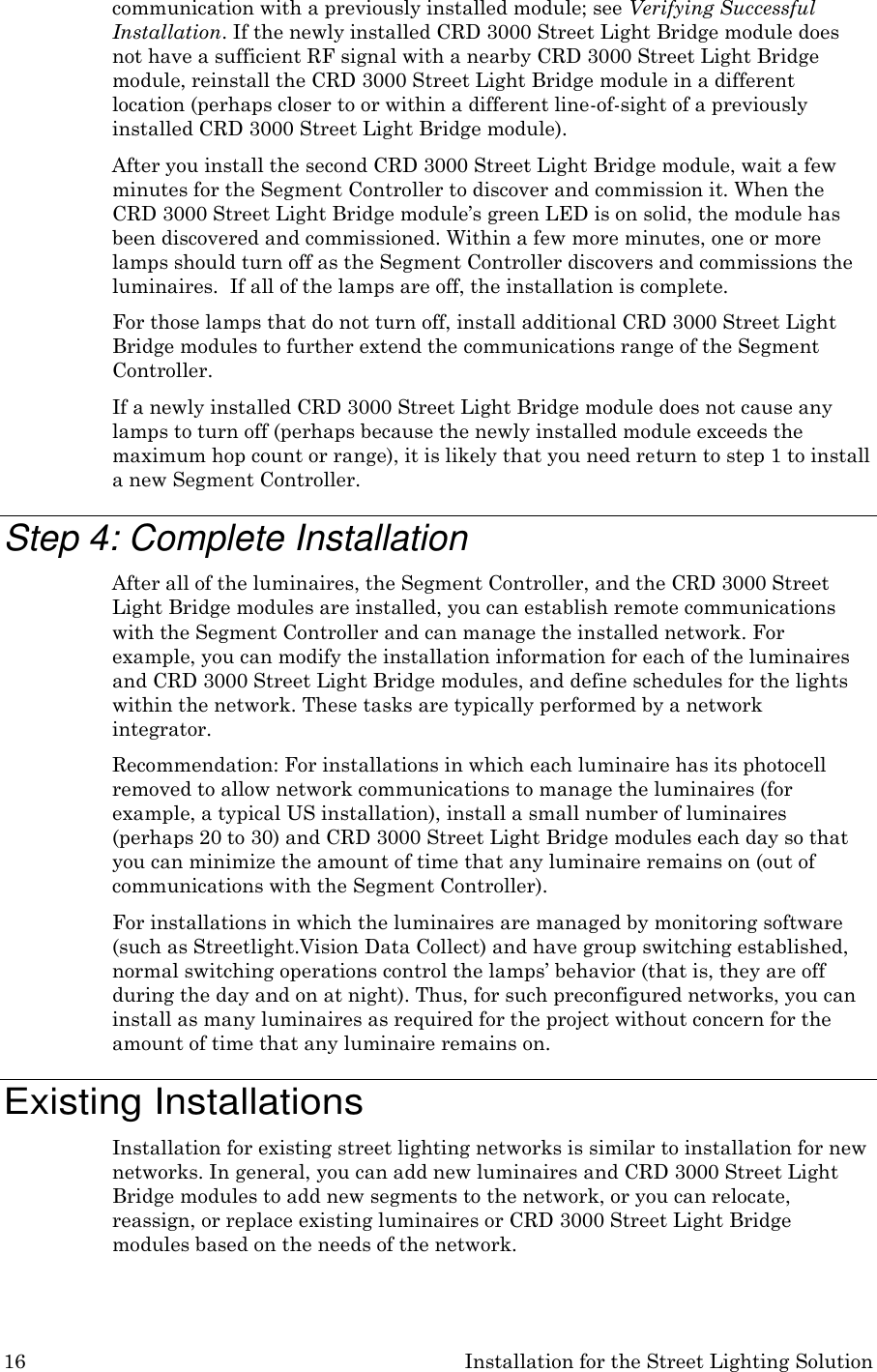 16 Installation for the Street Lighting Solution  communication with a previously installed module; see Verifying Successful Installation. If the newly installed CRD 3000 Street Light Bridge module does not have a sufficient RF signal with a nearby CRD 3000 Street Light Bridge module, reinstall the CRD 3000 Street Light Bridge module in a different location (perhaps closer to or within a different line-of-sight of a previously installed CRD 3000 Street Light Bridge module). After you install the second CRD 3000 Street Light Bridge module, wait a few minutes for the Segment Controller to discover and commission it. When the CRD 3000 Street Light Bridge module&rsquo;s green LED is on solid, the module has been discovered and commissioned. Within a few more minutes, one or more lamps should turn off as the Segment Controller discovers and commissions the luminaires.  If all of the lamps are off, the installation is complete. For those lamps that do not turn off, install additional CRD 3000 Street Light Bridge modules to further extend the communications range of the Segment Controller. If a newly installed CRD 3000 Street Light Bridge module does not cause any lamps to turn off (perhaps because the newly installed module exceeds the maximum hop count or range), it is likely that you need return to step 1 to install a new Segment Controller.  Step 4: Complete Installation After all of the luminaires, the Segment Controller, and the CRD 3000 Street Light Bridge modules are installed, you can establish remote communications with the Segment Controller and can manage the installed network. For example, you can modify the installation information for each of the luminaires and CRD 3000 Street Light Bridge modules, and define schedules for the lights within the network. These tasks are typically performed by a network integrator. Recommendation: For installations in which each luminaire has its photocell removed to allow network communications to manage the luminaires (for example, a typical US installation), install a small number of luminaires (perhaps 20 to 30) and CRD 3000 Street Light Bridge modules each day so that you can minimize the amount of time that any luminaire remains on (out of communications with the Segment Controller). For installations in which the luminaires are managed by monitoring software (such as Streetlight.Vision Data Collect) and have group switching established, normal switching operations control the lamps&rsquo; behavior (that is, they are off during the day and on at night). Thus, for such preconfigured networks, you can install as many luminaires as required for the project without concern for the amount of time that any luminaire remains on.  Existing Installations Installation for existing street lighting networks is similar to installation for new networks. In general, you can add new luminaires and CRD 3000 Street Light Bridge modules to add new segments to the network, or you can relocate, reassign, or replace existing luminaires or CRD 3000 Street Light Bridge modules based on the needs of the network. 