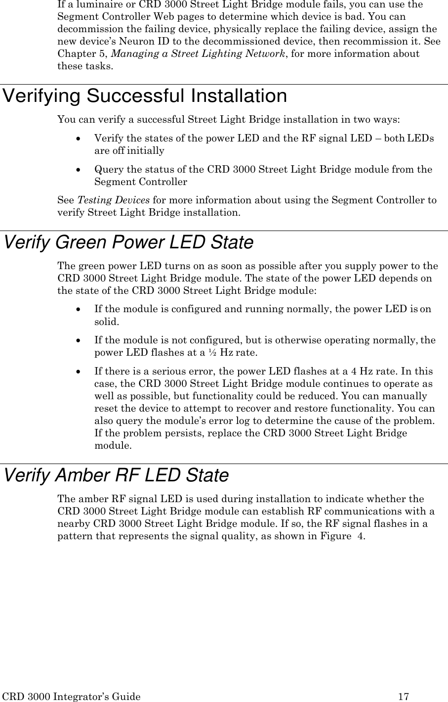 CRD 3000 Integrator&rsquo;s Guide 17  If a luminaire or CRD 3000 Street Light Bridge module fails, you can use the Segment Controller Web pages to determine which device is bad. You can decommission the failing device, physically replace the failing device, assign the new device&rsquo;s Neuron ID to the decommissioned device, then recommission it. See Chapter 5, Managing a Street Lighting Network, for more information about these tasks.  Verifying Successful Installation You can verify a successful Street Light Bridge installation in two ways:  Verify the states of the power LED and the RF signal LED &ndash; both LEDs are off initially  Query the status of the CRD 3000 Street Light Bridge module from the Segment Controller See Testing Devices for more information about using the Segment Controller to verify Street Light Bridge installation.  Verify Green Power LED State The green power LED turns on as soon as possible after you supply power to the CRD 3000 Street Light Bridge module. The state of the power LED depends on the state of the CRD 3000 Street Light Bridge module:  If the module is configured and running normally, the power LED is on solid.  If the module is not configured, but is otherwise operating normally, the power LED flashes at a &frac12; Hz rate.  If there is a serious error, the power LED flashes at a 4 Hz rate. In this case, the CRD 3000 Street Light Bridge module continues to operate as well as possible, but functionality could be reduced. You can manually reset the device to attempt to recover and restore functionality. You can also query the module&rsquo;s error log to determine the cause of the problem. If the problem persists, replace the CRD 3000 Street Light Bridge module.  Verify Amber RF LED State The amber RF signal LED is used during installation to indicate whether the CRD 3000 Street Light Bridge module can establish RF communications with a nearby CRD 3000 Street Light Bridge module. If so, the RF signal flashes in a pattern that represents the signal quality, as shown in Figure  4. 