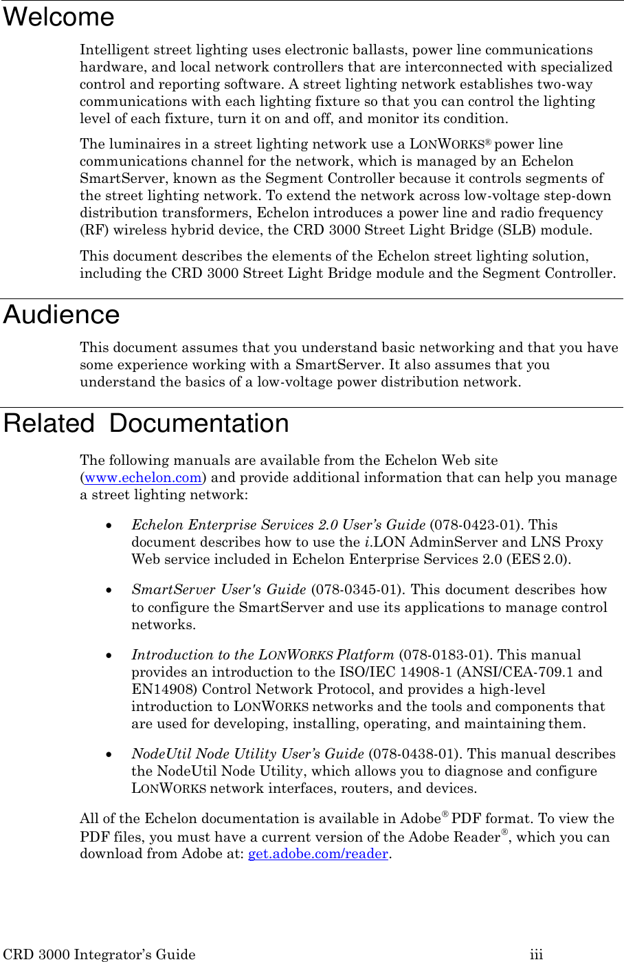 CRD 3000 Integrator&rsquo;s Guide iii    Welcome Intelligent street lighting uses electronic ballasts, power line communications hardware, and local network controllers that are interconnected with specialized control and reporting software. A street lighting network establishes two-way communications with each lighting fixture so that you can control the lighting level of each fixture, turn it on and off, and monitor its condition. The luminaires in a street lighting network use a LONWORKS&reg; power line communications channel for the network, which is managed by an Echelon SmartServer, known as the Segment Controller because it controls segments of the street lighting network. To extend the network across low-voltage step-down distribution transformers, Echelon introduces a power line and radio frequency (RF) wireless hybrid device, the CRD 3000 Street Light Bridge (SLB) module. This document describes the elements of the Echelon street lighting solution, including the CRD 3000 Street Light Bridge module and the Segment Controller.  Audience This document assumes that you understand basic networking and that you have some experience working with a SmartServer. It also assumes that you understand the basics of a low-voltage power distribution network.  Related  Documentation The following manuals are available from the Echelon Web site (www.echelon.com) and provide additional information that can help you manage a street lighting network:  Echelon Enterprise Services 2.0 User&rsquo;s Guide (078-0423-01). This document describes how to use the i.LON AdminServer and LNS Proxy Web service included in Echelon Enterprise Services 2.0 (EES 2.0).  SmartServer User's Guide (078-0345-01). This document describes how to configure the SmartServer and use its applications to manage control networks.  Introduction to the LONWORKS Platform (078-0183-01). This manual provides an introduction to the ISO/IEC 14908-1 (ANSI/CEA-709.1 and EN14908) Control Network Protocol, and provides a high-level introduction to LONWORKS networks and the tools and components that are used for developing, installing, operating, and maintaining them.  NodeUtil Node Utility User&rsquo;s Guide (078-0438-01). This manual describes the NodeUtil Node Utility, which allows you to diagnose and configure LONWORKS network interfaces, routers, and devices. All of the Echelon documentation is available in Adobe PDF format. To view the PDF files, you must have a current version of the Adobe Reader, which you can download from Adobe at: get.adobe.com/reader. 
