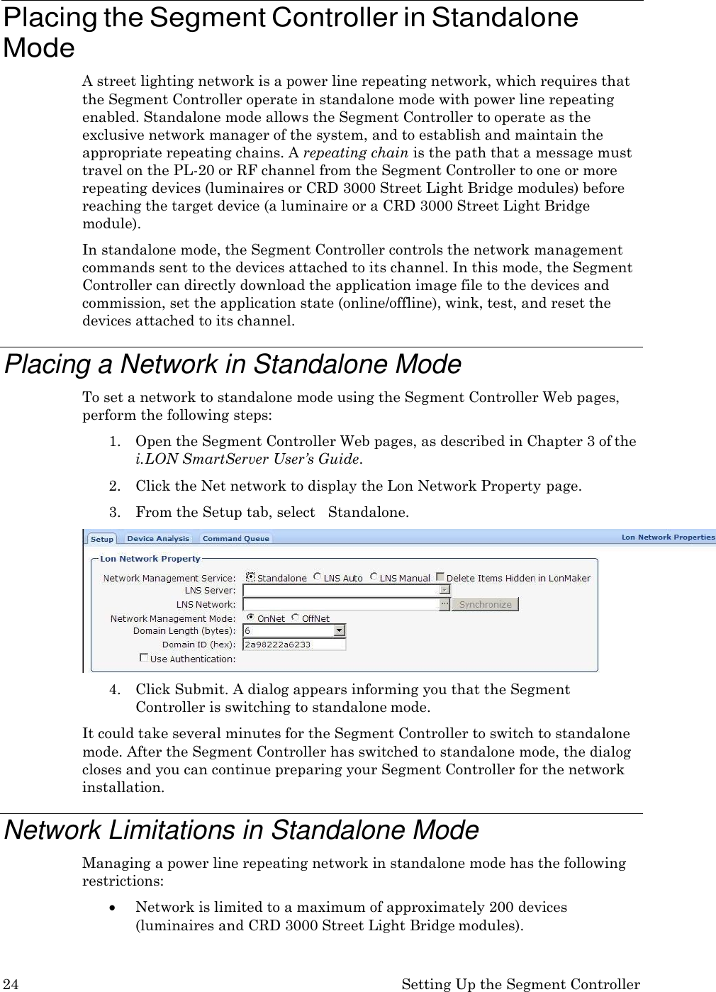 24 Setting Up the Segment Controller    Placing the Segment Controller in Standalone Mode A street lighting network is a power line repeating network, which requires that the Segment Controller operate in standalone mode with power line repeating enabled. Standalone mode allows the Segment Controller to operate as the exclusive network manager of the system, and to establish and maintain the appropriate repeating chains. A repeating chain is the path that a message must travel on the PL-20 or RF channel from the Segment Controller to one or more repeating devices (luminaires or CRD 3000 Street Light Bridge modules) before reaching the target device (a luminaire or a CRD 3000 Street Light Bridge module). In standalone mode, the Segment Controller controls the network management commands sent to the devices attached to its channel. In this mode, the Segment Controller can directly download the application image file to the devices and commission, set the application state (online/offline), wink, test, and reset the devices attached to its channel.  Placing a Network in Standalone Mode To set a network to standalone mode using the Segment Controller Web pages, perform the following steps: 1. Open the Segment Controller Web pages, as described in Chapter 3 of the i. LON SmartServer User&rsquo;s Guide. 2. Click the Net network to display the Lon Network Property page. 3. From the Setup tab, select   Standalone. 4. Click Submit. A dialog appears informing you that the Segment Controller is switching to standalone mode. It could take several minutes for the Segment Controller to switch to standalone mode. After the Segment Controller has switched to standalone mode, the dialog closes and you can continue preparing your Segment Controller for the network installation.  Network Limitations in Standalone Mode Managing a power line repeating network in standalone mode has the following restrictions:  Network is limited to a maximum of approximately 200 devices (luminaires and CRD 3000 Street Light Bridge modules). 