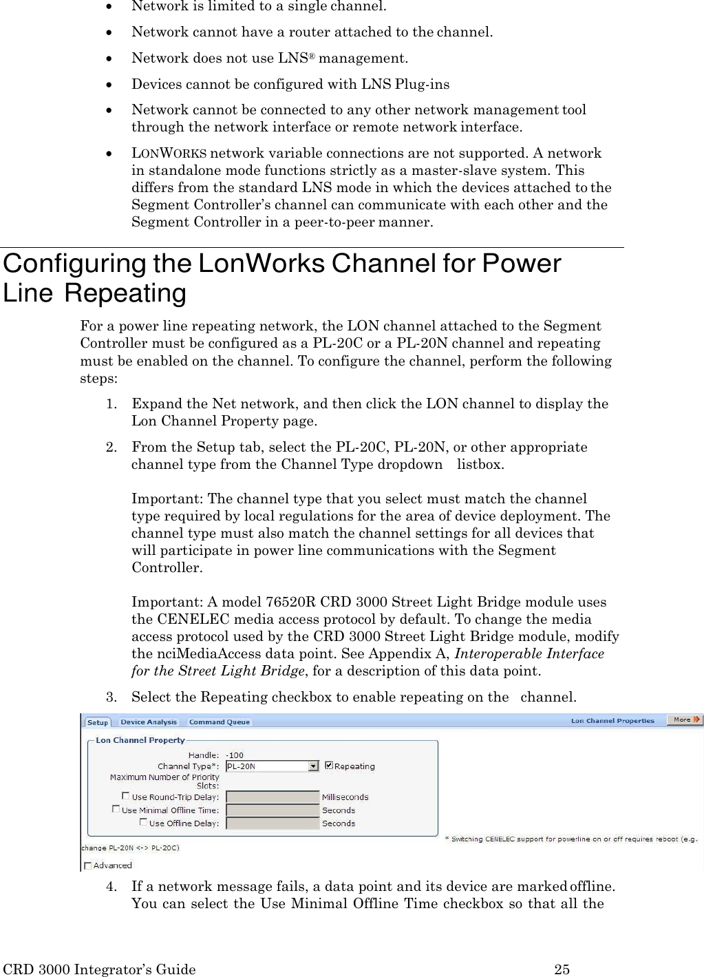 CRD 3000 Integrator&rsquo;s Guide 25   Network is limited to a single channel.  Network cannot have a router attached to the channel.  Network does not use LNS&reg; management.  Devices cannot be configured with LNS Plug-ins  Network cannot be connected to any other network management tool through the network interface or remote network interface.  LONWORKS network variable connections are not supported. A network in standalone mode functions strictly as a master-slave system. This differs from the standard LNS mode in which the devices attached to the Segment Controller&rsquo;s channel can communicate with each other and the Segment Controller in a peer-to-peer manner.  Configuring the LonWorks Channel for Power Line Repeating For a power line repeating network, the LON channel attached to the Segment Controller must be configured as a PL-20C or a PL-20N channel and repeating must be enabled on the channel. To configure the channel, perform the following steps: 1. Expand the Net network, and then click the LON channel to display the Lon Channel Property page. 2. From the Setup tab, select the PL-20C, PL-20N, or other appropriate channel type from the Channel Type dropdown    listbox.  Important: The channel type that you select must match the channel type required by local regulations for the area of device deployment. The channel type must also match the channel settings for all devices that will participate in power line communications with the Segment Controller.  Important: A model 76520R CRD 3000 Street Light Bridge module uses the CENELEC media access protocol by default. To change the media access protocol used by the CRD 3000 Street Light Bridge module, modify the nciMediaAccess data point. See Appendix A, Interoperable Interface for the Street Light Bridge, for a description of this data point. 3. Select the Repeating checkbox to enable repeating on the   channel. 4. If a network message fails, a data point and its device are marked offline. You can select the Use Minimal Offline  Time checkbox so that all the 