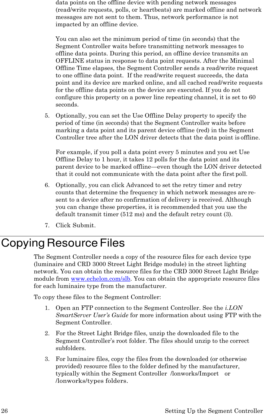 26 Setting Up the Segment Controller  data points on the offline device with pending network messages (read/write requests, polls, or heartbeats) are marked offline and network messages are not sent to them. Thus, network performance is not impacted by an offline device.  You can also set the minimum period of time (in seconds) that the Segment Controller waits before transmitting network messages to offline data points. During this period, an offline device transmits an OFFLINE status in response to data point requests. After the Minimal Offline Time elapses, the Segment Controller sends a read/write request to one offline data point.  If the read/write request succeeds, the data point and its device are marked online, and all cached read/write requests for the offline data points on the device are executed. If you do not configure this property on a power line repeating channel, it is set to 60 seconds. 5. Optionally, you can set the Use Offline Delay property to specify the period of time (in seconds) that the Segment Controller waits before marking a data point and its parent device offline (red) in the Segment Controller tree after the LON driver detects that the data point is offline.  For example, if you poll a data point every 5 minutes and you set Use Offline Delay to 1 hour, it takes 12 polls for the data point and its   parent device to be marked offline&mdash;even though the LON driver detected that it could not communicate with the data point after the first poll. 6. Optionally, you can click Advanced to set the retry timer and retry counts that determine the frequency in which network messages are re- sent to a device after no confirmation of delivery is received. Although you can change these properties, it is recommended that you use the default transmit timer (512 ms) and the default retry count (3). 7. Click Submit.  Copying Resource Files The Segment Controller needs a copy of the resource files for each device type (luminaire and CRD 3000 Street Light Bridge module) in the street lighting network. You can obtain the resource files for the CRD 3000 Street Light Bridge module from www.echelon.com/slb. You can obtain the appropriate resource files for each luminaire type from the manufacturer. To copy these files to the Segment Controller: 1. Open an FTP connection to the Segment Controller. See the i.LON SmartServer User&rsquo;s Guide for more information about using FTP with the Segment Controller. 2. For the Street Light Bridge files, unzip the downloaded file to the Segment Controller&rsquo;s root folder. The files should unzip to the correct subfolders. 3. For luminaire files, copy the files from the downloaded (or otherwise provided) resource files to the folder defined by the manufacturer, typically within the Segment Controller  /lonworks/Import    or /lonworks/types folders. 