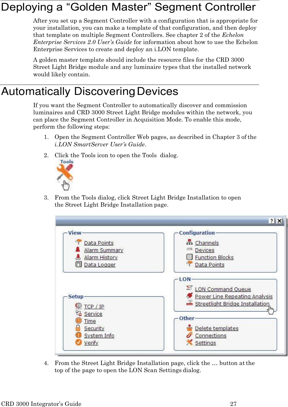 CRD 3000 Integrator&rsquo;s Guide 27    Deploying a &ldquo;Golden Master&rdquo; Segment Controller After you set up a Segment Controller with a configuration that is appropriate for your installation, you can make a template of that configuration, and then deploy that template on multiple Segment Controllers. See chapter 2 of the Echelon Enterprise Services 2.0 User&rsquo;s Guide for information about how to use the Echelon Enterprise Services to create and deploy an i.LON template. A golden master template should include the resource files for the CRD 3000 Street Light Bridge module and any luminaire types that the installed network would likely contain.  Automatically Discovering Devices If you want the Segment Controller to automatically discover and commission luminaires and CRD 3000 Street Light Bridge modules within the network, you can place the Segment Controller in Acquisition Mode. To enable this mode, perform the following steps: 1. Open the Segment Controller Web pages, as described in Chapter 3 of the i. LON SmartServer User&rsquo;s Guide. 2. Click the Tools icon to open the Tools  dialog.  3. From the Tools dialog, click Street Light Bridge Installation to open  the Street Light Bridge Installation page.  4. From the Street Light Bridge Installation page, click the &hellip; button at the top of the page to open the LON Scan Settings dialog. 