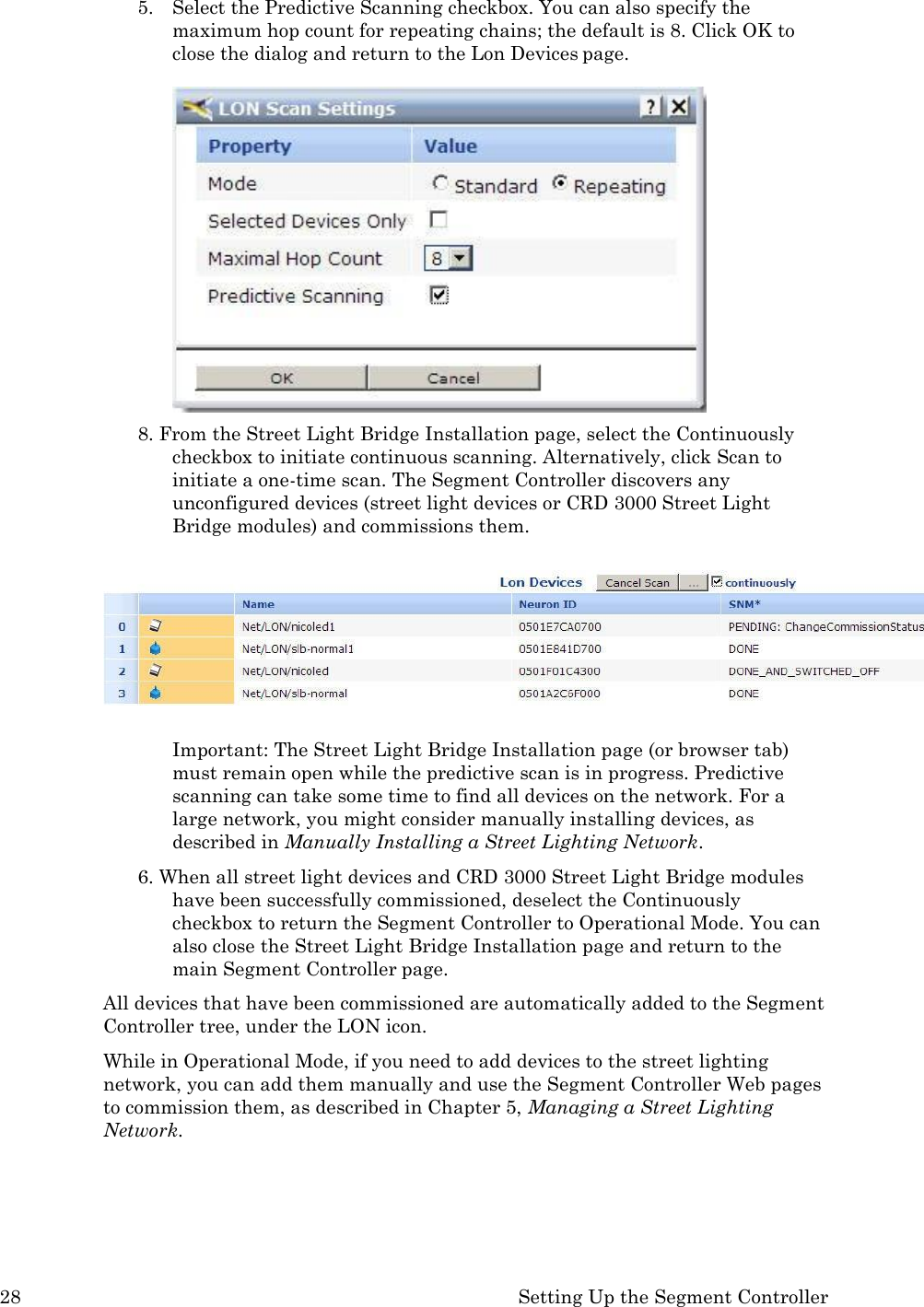 28 Setting Up the Segment Controller  5. Select the Predictive Scanning checkbox. You can also specify the maximum hop count for repeating chains; the default is 8. Click OK to close the dialog and return to the Lon Devices page.  8. From the Street Light Bridge Installation page, select the Continuously checkbox to initiate continuous scanning. Alternatively, click Scan to initiate a one-time scan. The Segment Controller discovers any unconfigured devices (street light devices or CRD 3000 Street Light Bridge modules) and commissions them.   Important: The Street Light Bridge Installation page (or browser tab) must remain open while the predictive scan is in progress. Predictive scanning can take some time to find all devices on the network. For a large network, you might consider manually installing devices, as described in Manually Installing a Street Lighting Network. 6. When all street light devices and CRD 3000 Street Light Bridge modules have been successfully commissioned, deselect the Continuously  checkbox to return the Segment Controller to Operational Mode. You can also close the Street Light Bridge Installation page and return to the main Segment Controller page. All devices that have been commissioned are automatically added to the Segment Controller tree, under the LON icon. While in Operational Mode, if you need to add devices to the street lighting network, you can add them manually and use the Segment Controller Web pages to commission them, as described in Chapter 5, Managing a Street Lighting Network. 