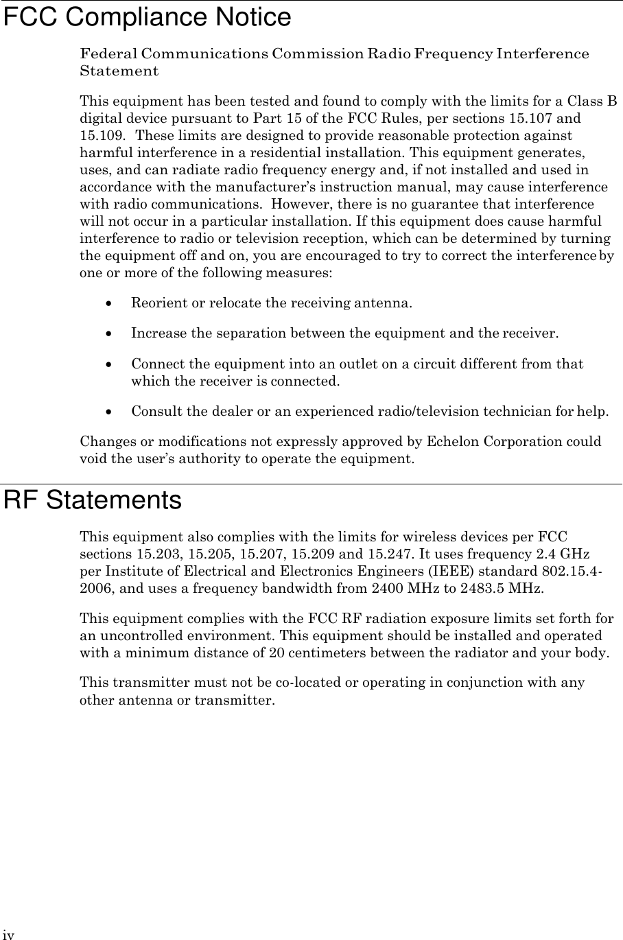 iv     FCC Compliance Notice Federal Communications Commission Radio Frequency Interference Statement This equipment has been tested and found to comply with the limits for a Class B digital device pursuant to Part 15 of the FCC Rules, per sections 15.107 and 15.109. These limits are designed to provide reasonable protection against harmful interference in a residential installation. This equipment generates, uses, and can radiate radio frequency energy and, if not installed and used in accordance with the manufacturer&rsquo;s instruction manual, may cause interference with radio communications.  However, there is no guarantee that interference will not occur in a particular installation. If this equipment does cause harmful interference to radio or television reception, which can be determined by turning the equipment off and on, you are encouraged to try to correct the interference by one or more of the following measures:  Reorient or relocate the receiving antenna.  Increase the separation between the equipment and the receiver.  Connect the equipment into an outlet on a circuit different from that which the receiver is connected.  Consult the dealer or an experienced radio/television technician for help. Changes or modifications not expressly approved by Echelon Corporation could void the user&rsquo;s authority to operate the equipment.  RF Statements This equipment also complies with the limits for wireless devices per FCC sections 15.203, 15.205, 15.207, 15.209 and 15.247. It uses frequency 2.4 GHz per Institute of Electrical and Electronics Engineers (IEEE) standard 802.15.4- 2006, and uses a frequency bandwidth from 2400 MHz to 2483.5 MHz. This equipment complies with the FCC RF radiation exposure limits set forth for an uncontrolled environment. This equipment should be installed and operated with a minimum distance of 20 centimeters between the radiator and your body. This transmitter must not be co-located or operating in conjunction with any other antenna or transmitter. 