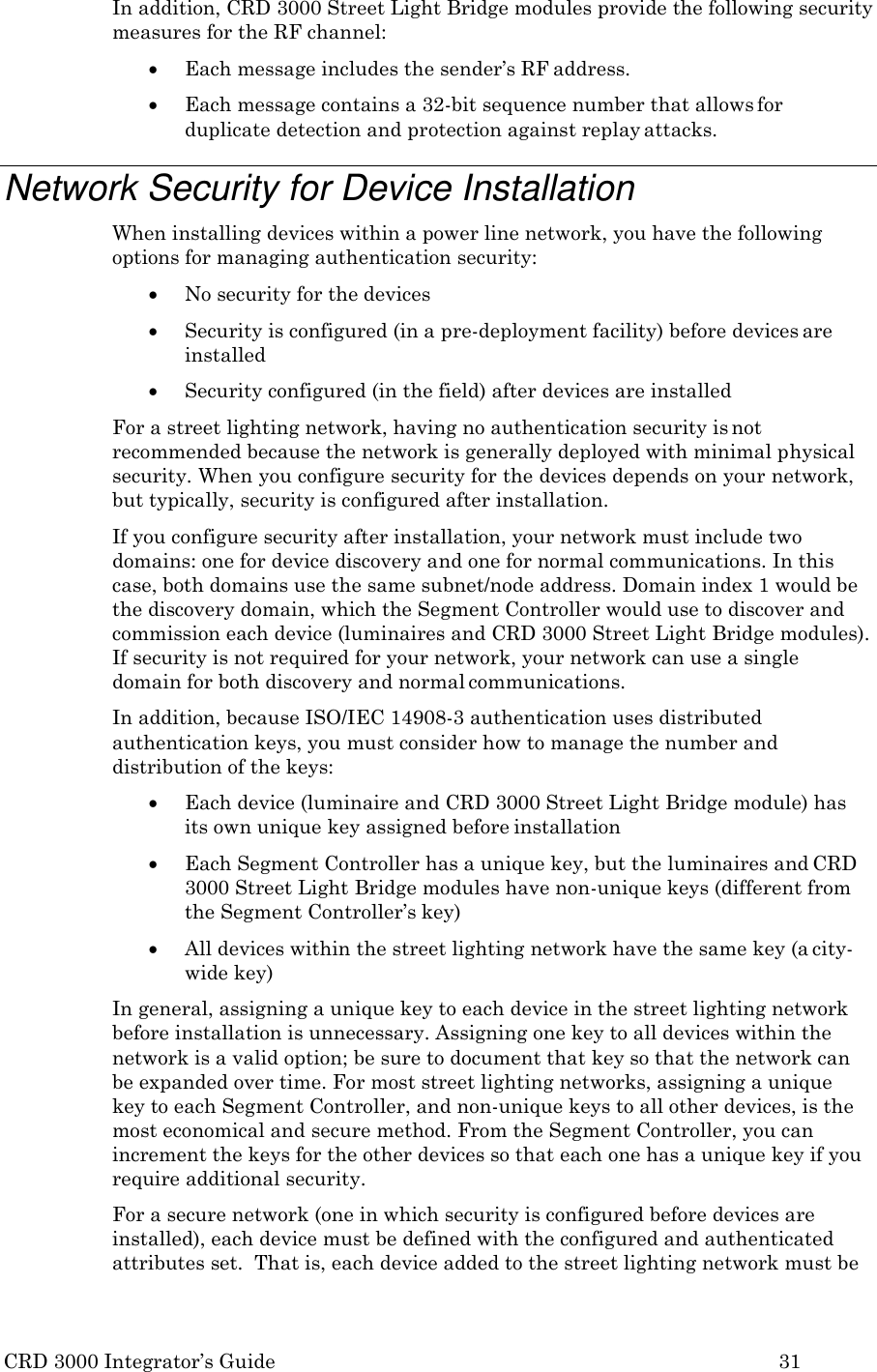CRD 3000 Integrator&rsquo;s Guide 31  In addition, CRD 3000 Street Light Bridge modules provide the following security measures for the RF channel:  Each message includes the sender&rsquo;s RF address.  Each message contains a 32-bit sequence number that allows for duplicate detection and protection against replay attacks.  Network Security for Device Installation When installing devices within a power line network, you have the following options for managing authentication security:  No security for the devices  Security is configured (in a pre-deployment facility) before devices are installed  Security configured (in the field) after devices are installed For a street lighting network, having no authentication security is not recommended because the network is generally deployed with minimal physical security. When you configure security for the devices depends on your network, but typically, security is configured after installation. If you configure security after installation, your network must include two domains: one for device discovery and one for normal communications. In this case, both domains use the same subnet/node address. Domain index 1 would be the discovery domain, which the Segment Controller would use to discover and commission each device (luminaires and CRD 3000 Street Light Bridge modules). If security is not required for your network, your network can use a single domain for both discovery and normal communications. In addition, because ISO/IEC 14908-3 authentication uses distributed authentication keys, you must consider how to manage the number and distribution of the keys:  Each device (luminaire and CRD 3000 Street Light Bridge module) has its own unique key assigned before installation  Each Segment Controller has a unique key, but the luminaires and CRD 3000 Street Light Bridge modules have non-unique keys (different from the Segment Controller&rsquo;s key)  All devices within the street lighting network have the same key (a city- wide key) In general, assigning a unique key to each device in the street lighting network before installation is unnecessary. Assigning one key to all devices within the network is a valid option; be sure to document that key so that the network can be expanded over time. For most street lighting networks, assigning a unique key to each Segment Controller, and non-unique keys to all other devices, is the most economical and secure method. From the Segment Controller, you can increment the keys for the other devices so that each one has a unique key if you require additional security. For a secure network (one in which security is configured before devices are installed), each device must be defined with the configured and authenticated attributes set.  That is, each device added to the street lighting network must be 