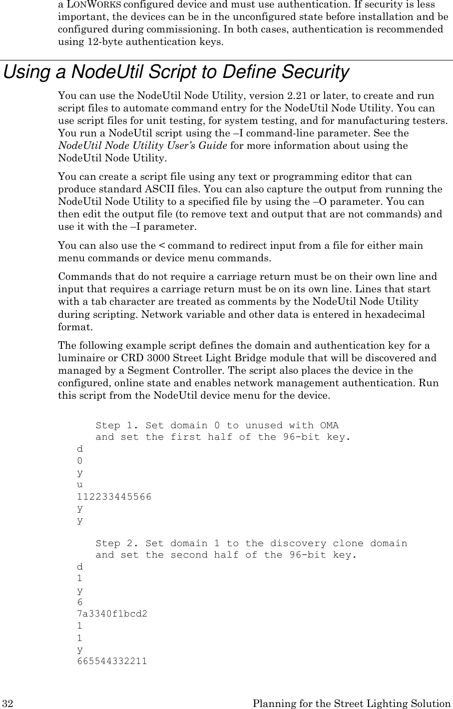 32 Planning for the Street Lighting Solution  a LONWORKS configured device and must use authentication. If security is less important, the devices can be in the unconfigured state before installation and be configured during commissioning. In both cases, authentication is recommended using 12-byte authentication keys.  Using a NodeUtil Script to Define Security You can use the NodeUtil Node Utility, version 2.21 or later, to create and run script files to automate command entry for the NodeUtil Node Utility. You can use script files for unit testing, for system testing, and for manufacturing testers. You run a NodeUtil script using the &ndash;I command-line parameter. See the NodeUtil Node Utility User&rsquo;s Guide for more information about using the NodeUtil Node Utility. You can create a script file using any text or programming editor that can produce standard ASCII files. You can also capture the output from running the NodeUtil Node Utility to a specified file by using the &ndash;O parameter. You can then edit the output file (to remove text and output that are not commands) and use it with the &ndash;I parameter. You can also use the < command to redirect input from a file for either main menu commands or device menu commands. Commands that do not require a carriage return must be on their own line and input that requires a carriage return must be on its own line. Lines that start with a tab character are treated as comments by the NodeUtil Node Utility during scripting. Network variable and other data is entered in hexadecimal format. The following example script defines the domain and authentication key for a luminaire or CRD 3000 Street Light Bridge module that will be discovered and managed by a Segment Controller. The script also places the device in the configured, online state and enables network management authentication. Run this script from the NodeUtil device menu for the device.  Step 1. Set domain 0 to unused with OMA and set the first half of the 96-bit key. d 0 y u 112233445566 y y  Step 2. Set domain 1 to the discovery clone domain and set the second half of the 96-bit key. d 1 y 6 7a3340f1bcd2 1 1 y 665544332211 