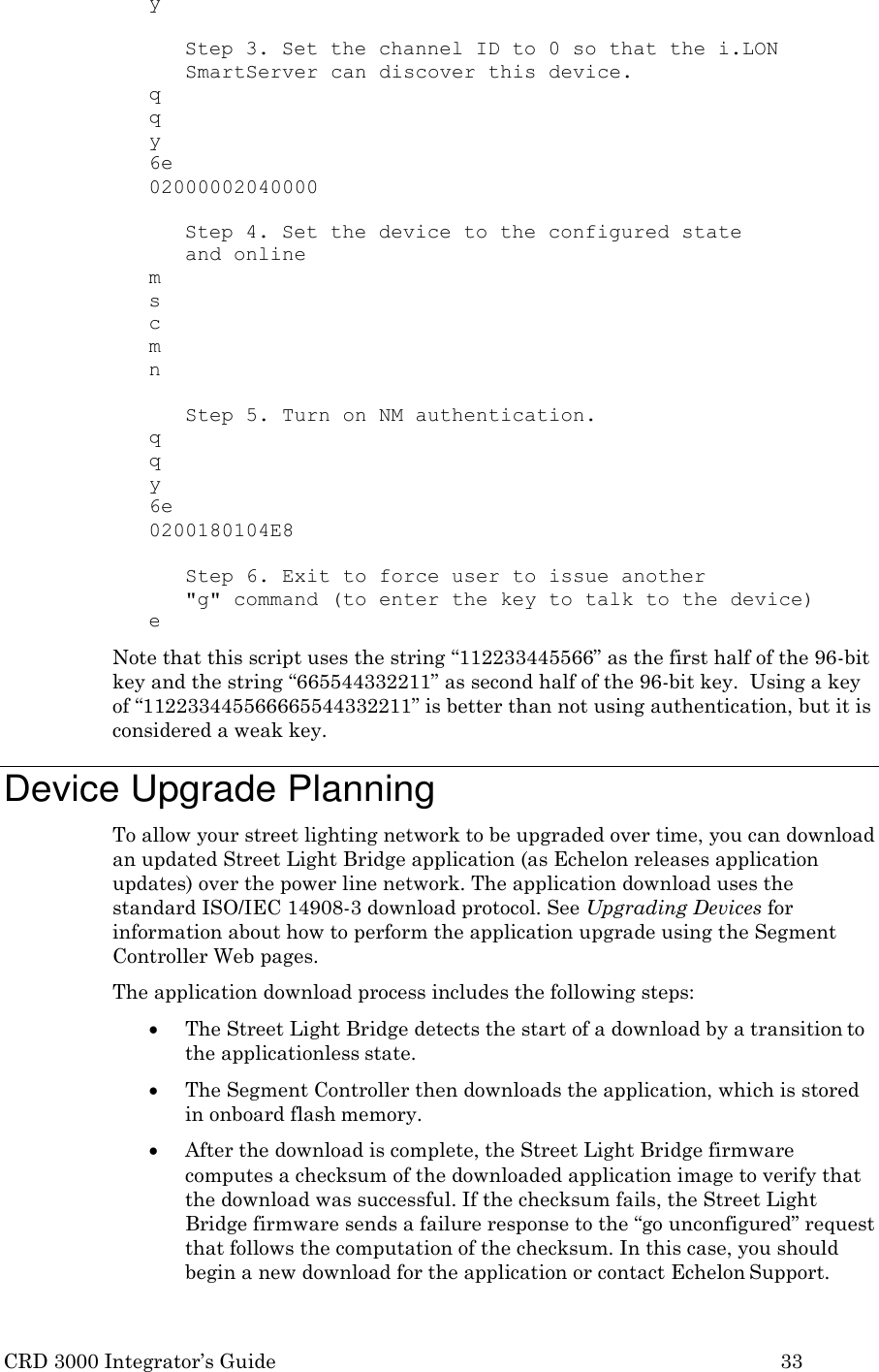 CRD 3000 Integrator&rsquo;s Guide 33  y  Step 3. Set the channel ID to 0 so that the i.LON SmartServer can discover this device. q q y 6e 02000002040000  Step 4. Set the device to the configured state and online m s c m n  Step 5. Turn on NM authentication. q q y 6e 0200180104E8  Step 6. Exit to force user to issue another "g" command (to enter the key to talk to the device) e Note that this script uses the string &ldquo;112233445566&rdquo; as the first half of the 96-bit key and the string &ldquo;665544332211&rdquo; as second half of the 96-bit key.  Using a key of &ldquo;112233445566665544332211&rdquo; is better than not using authentication, but it is considered a weak key.  Device Upgrade Planning To allow your street lighting network to be upgraded over time, you can download an updated Street Light Bridge application (as Echelon releases application updates) over the power line network. The application download uses the standard ISO/IEC 14908-3 download protocol. See Upgrading Devices for information about how to perform the application upgrade using the Segment Controller Web pages. The application download process includes the following steps:  The Street Light Bridge detects the start of a download by a transition to the applicationless state.  The Segment Controller then downloads the application, which is stored in onboard flash memory.  After the download is complete, the Street Light Bridge firmware computes a checksum of the downloaded application image to verify that the download was successful. If the checksum fails, the Street Light Bridge firmware sends a failure response to the &ldquo;go unconfigured&rdquo; request that follows the computation of the checksum. In this case, you should begin a new download for the application or contact Echelon Support. 