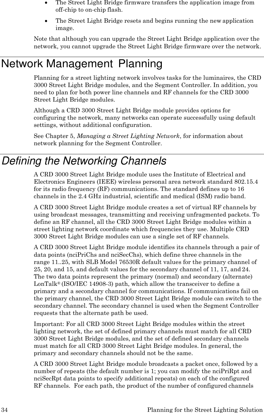 34 Planning for the Street Lighting Solution   The Street Light Bridge firmware transfers the application image from off-chip to on-chip flash.  The Street Light Bridge resets and begins running the new application image. Note that although you can upgrade the Street Light Bridge application over the network, you cannot upgrade the Street Light Bridge firmware over the network.  Network Management  Planning Planning for a street lighting network involves tasks for the luminaires, the CRD 3000 Street Light Bridge modules, and the Segment Controller. In addition, you need to plan for both power line channels and RF channels for the CRD 3000 Street Light Bridge modules. Although a CRD 3000 Street Light Bridge module provides options for configuring the network, many networks can operate successfully using default settings, without additional configuration. See Chapter 5, Managing a Street Lighting Network, for information about network planning for the Segment Controller.  Defining the Networking Channels A CRD 3000 Street Light Bridge module uses the Institute of Electrical and Electronics Engineers (IEEE) wireless personal area network standard 802.15.4 for its radio frequency (RF) communications. The standard defines up to 16 channels in the 2.4 GHz industrial, scientific and medical (ISM) radio band. A CRD 3000 Street Light Bridge module creates a set of virtual RF channels by using broadcast messages, transmitting and receiving unfragmented packets. To define an RF channel, all the CRD 3000 Street Light Bridge modules within a street lighting network coordinate which frequencies they use. Multiple CRD 3000 Street Light Bridge modules can use a single set of RF channels. A CRD 3000 Street Light Bridge module identifies its channels through a pair of data points (nciPriChs and nciSecChs), which define three channels in the  range 11..25, with SLB Model 76530R default values for the primary channel of 25, 20, and 15, and default values for the secondary channel of 11, 17, and 24. The two data points represent the primary (normal) and secondary (alternate) LonTalk&reg; (ISO/IEC 14908-3) path, which allow the transceiver to define a primary and a secondary channel for communications. If communications fail on the primary channel, the CRD 3000 Street Light Bridge module can switch to the secondary channel. The secondary channel is used when the Segment Controller requests that the alternate path be used. Important: For all CRD 3000 Street Light Bridge modules within the street lighting network, the set of defined primary channels must match for all CRD 3000 Street Light Bridge modules, and the set of defined secondary channels must match for all CRD 3000 Street Light Bridge modules. In general, the primary and secondary channels should not be the same. A CRD 3000 Street Light Bridge module broadcasts a packet once, followed by a number of repeats (the default number is 1; you can modify the nciPriRpt and nciSecRpt data points to specify additional repeats) on each of the configured RF channels.  For each path, the product of the number of configured channels 