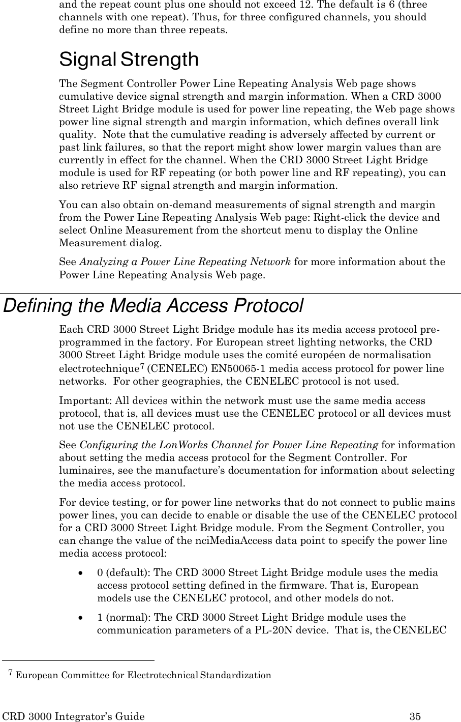 CRD 3000 Integrator&rsquo;s Guide 35  and the repeat count plus one should not exceed 12. The default is 6 (three channels with one repeat). Thus, for three configured channels, you should define no more than three repeats.  Signal Strength The Segment Controller Power Line Repeating Analysis Web page shows cumulative device signal strength and margin information. When a CRD 3000 Street Light Bridge module is used for power line repeating, the Web page shows power line signal strength and margin information, which defines overall link quality.  Note that the cumulative reading is adversely affected by current or past link failures, so that the report might show lower margin values than are currently in effect for the channel. When the CRD 3000 Street Light Bridge module is used for RF repeating (or both power line and RF repeating), you can also retrieve RF signal strength and margin information. You can also obtain on-demand measurements of signal strength and margin from the Power Line Repeating Analysis Web page: Right-click the device and select Online Measurement from the shortcut menu to display the Online Measurement dialog. See Analyzing a Power Line Repeating Network for more information about the Power Line Repeating Analysis Web page.  Defining the Media Access Protocol Each CRD 3000 Street Light Bridge module has its media access protocol pre- programmed in the factory. For European street lighting networks, the CRD 3000 Street Light Bridge module uses the comit&eacute; europ&eacute;en de normalisation electrotechnique7 (CENELEC) EN50065-1 media access protocol for power line networks.  For other geographies, the CENELEC protocol is not used. Important: All devices within the network must use the same media access protocol, that is, all devices must use the CENELEC protocol or all devices must not use the CENELEC protocol. See Configuring the LonWorks Channel for Power Line Repeating for information about setting the media access protocol for the Segment Controller. For luminaires, see the manufacture&rsquo;s documentation for information about selecting the media access protocol. For device testing, or for power line networks that do not connect to public mains power lines, you can decide to enable or disable the use of the CENELEC protocol for a CRD 3000 Street Light Bridge module. From the Segment Controller, you can change the value of the nciMediaAccess data point to specify the power line media access protocol:  0 (default): The CRD 3000 Street Light Bridge module uses the media access protocol setting defined in the firmware. That is, European models use the CENELEC protocol, and other models do not.  1 (normal): The CRD 3000 Street Light Bridge module uses the communication parameters of a PL-20N device.  That is, the CENELEC   7 European Committee for Electrotechnical Standardization 