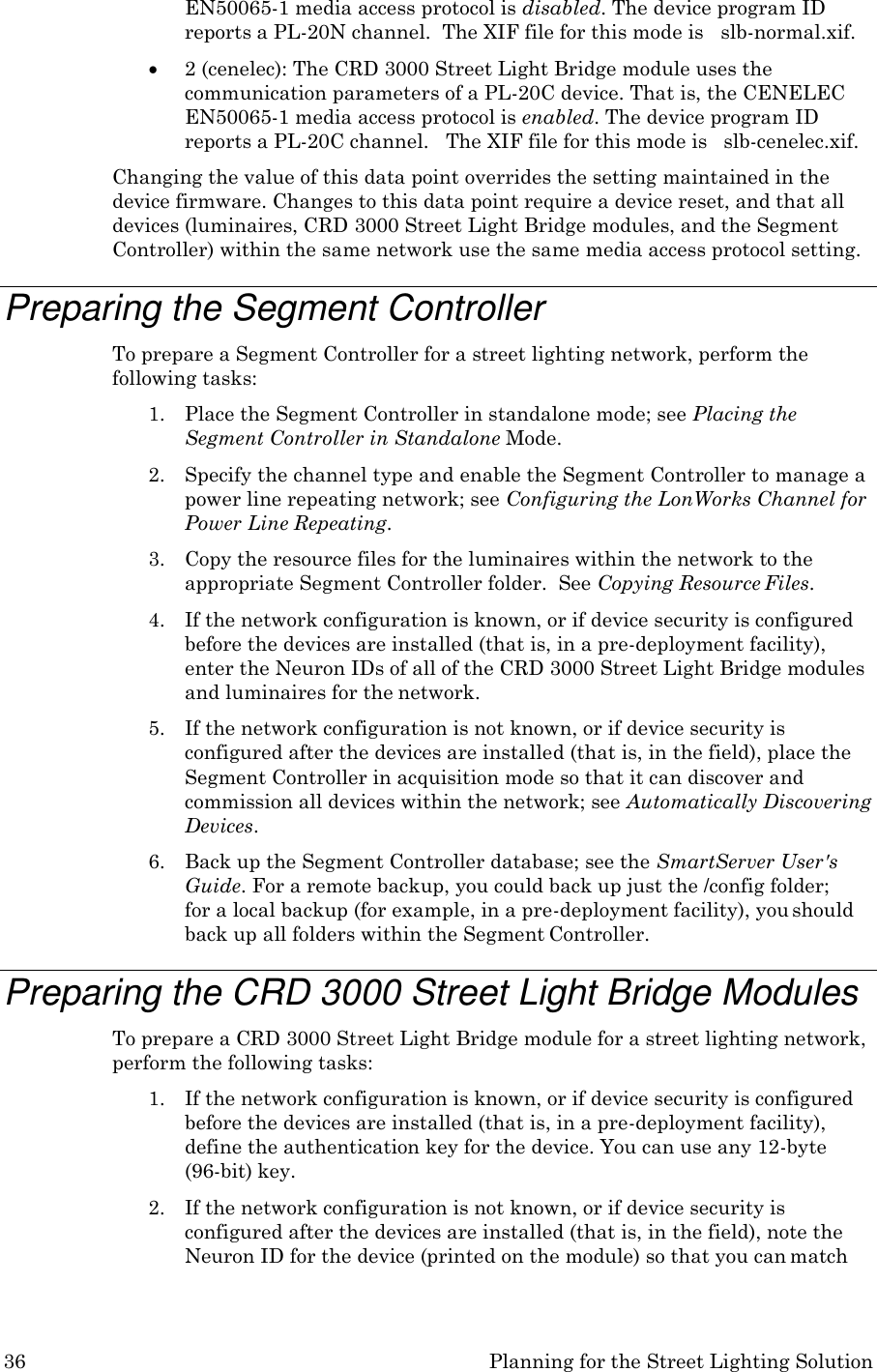 36 Planning for the Street Lighting Solution  EN50065-1 media access protocol is disabled. The device program ID reports a PL-20N channel.  The XIF file for this mode is   slb-normal.xif.  2 (cenelec): The CRD 3000 Street Light Bridge module uses the communication parameters of a PL-20C device. That is, the CENELEC EN50065-1 media access protocol is enabled. The device program ID reports a PL-20C channel.   The XIF file for this mode is   slb-cenelec.xif. Changing the value of this data point overrides the setting maintained in the device firmware. Changes to this data point require a device reset, and that all devices (luminaires, CRD 3000 Street Light Bridge modules, and the Segment Controller) within the same network use the same media access protocol setting.  Preparing the Segment Controller To prepare a Segment Controller for a street lighting network, perform the following tasks: 1. Place the Segment Controller in standalone mode; see Placing the Segment Controller in Standalone Mode. 2. Specify the channel type and enable the Segment Controller to manage a power line repeating network; see Configuring the LonWorks Channel for Power Line Repeating. 3. Copy the resource files for the luminaires within the network to the appropriate Segment Controller folder.  See Copying Resource Files. 4. If the network configuration is known, or if device security is configured before the devices are installed (that is, in a pre-deployment facility), enter the Neuron IDs of all of the CRD 3000 Street Light Bridge modules and luminaires for the network. 5. If the network configuration is not known, or if device security is configured after the devices are installed (that is, in the field), place the Segment Controller in acquisition mode so that it can discover and commission all devices within the network; see Automatically Discovering Devices. 6. Back up the Segment Controller database; see the SmartServer User's Guide. For a remote backup, you could back up just the /config folder;  for a local backup (for example, in a pre-deployment facility), you should back up all folders within the Segment Controller.  Preparing the CRD 3000 Street Light Bridge Modules To prepare a CRD 3000 Street Light Bridge module for a street lighting network, perform the following tasks: 1. If the network configuration is known, or if device security is configured before the devices are installed (that is, in a pre-deployment facility), define the authentication key for the device. You can use any 12-byte (96-bit) key. 2. If the network configuration is not known, or if device security is configured after the devices are installed (that is, in the field), note the Neuron ID for the device (printed on the module) so that you can match 