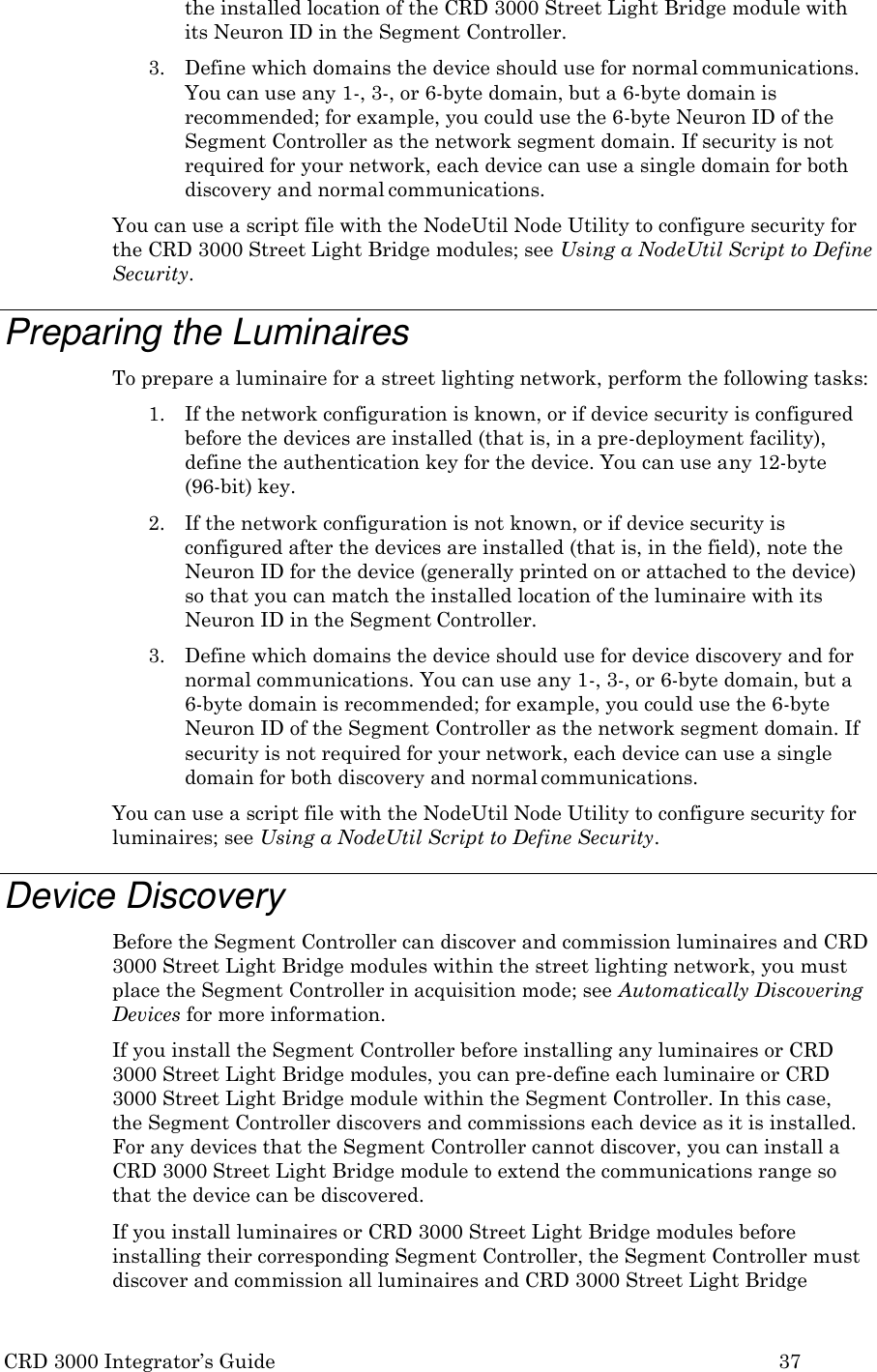 CRD 3000 Integrator&rsquo;s Guide 37  the installed location of the CRD 3000 Street Light Bridge module with its Neuron ID in the Segment Controller. 3. Define which domains the device should use for normal communications. You can use any 1-, 3-, or 6-byte domain, but a 6-byte domain is recommended; for example, you could use the 6-byte Neuron ID of the Segment Controller as the network segment domain. If security is not required for your network, each device can use a single domain for both discovery and normal communications. You can use a script file with the NodeUtil Node Utility to configure security for the CRD 3000 Street Light Bridge modules; see Using a NodeUtil Script to Define Security.  Preparing the Luminaires To prepare a luminaire for a street lighting network, perform the following tasks: 1. If the network configuration is known, or if device security is configured before the devices are installed (that is, in a pre-deployment facility), define the authentication key for the device. You can use any 12-byte (96-bit) key. 2. If the network configuration is not known, or if device security is configured after the devices are installed (that is, in the field), note the Neuron ID for the device (generally printed on or attached to the device) so that you can match the installed location of the luminaire with its Neuron ID in the Segment Controller. 3. Define which domains the device should use for device discovery and for normal communications. You can use any 1-, 3-, or 6-byte domain, but a 6-byte domain is recommended; for example, you could use the 6-byte Neuron ID of the Segment Controller as the network segment domain. If security is not required for your network, each device can use a single domain for both discovery and normal communications. You can use a script file with the NodeUtil Node Utility to configure security for luminaires; see Using a NodeUtil Script to Define Security.  Device Discovery Before the Segment Controller can discover and commission luminaires and CRD 3000 Street Light Bridge modules within the street lighting network, you must place the Segment Controller in acquisition mode; see Automatically Discovering Devices for more information. If you install the Segment Controller before installing any luminaires or CRD 3000 Street Light Bridge modules, you can pre-define each luminaire or CRD 3000 Street Light Bridge module within the Segment Controller. In this case, the Segment Controller discovers and commissions each device as it is installed. For any devices that the Segment Controller cannot discover, you can install a CRD 3000 Street Light Bridge module to extend the communications range so that the device can be discovered. If you install luminaires or CRD 3000 Street Light Bridge modules before installing their corresponding Segment Controller, the Segment Controller must discover and commission all luminaires and CRD 3000 Street Light Bridge 