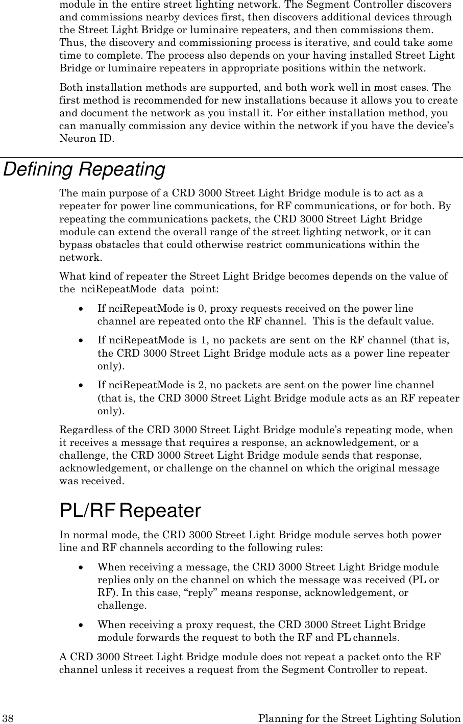 38 Planning for the Street Lighting Solution  module in the entire street lighting network. The Segment Controller discovers and commissions nearby devices first, then discovers additional devices through the Street Light Bridge or luminaire repeaters, and then commissions them. Thus, the discovery and commissioning process is iterative, and could take some time to complete. The process also depends on your having installed Street Light Bridge or luminaire repeaters in appropriate positions within the network. Both installation methods are supported, and both work well in most cases. The first method is recommended for new installations because it allows you to create and document the network as you install it. For either installation method, you can manually commission any device within the network if you have the device&rsquo;s Neuron ID.  Defining Repeating The main purpose of a CRD 3000 Street Light Bridge module is to act as a repeater for power line communications, for RF communications, or for both. By repeating the communications packets, the CRD 3000 Street Light Bridge module can extend the overall range of the street lighting network, or it can bypass obstacles that could otherwise restrict communications within the network. What kind of repeater the Street Light Bridge becomes depends on the value of the  nciRepeatMode  data  point:  If nciRepeatMode is 0, proxy requests received on the power line channel are repeated onto the RF channel.  This is the default value.  If nciRepeatMode is 1, no packets are sent on the RF channel (that is, the CRD 3000 Street Light Bridge module acts as a power line repeater only).  If nciRepeatMode is 2, no packets are sent on the power line channel  (that is, the CRD 3000 Street Light Bridge module acts as an RF repeater only). Regardless of the CRD 3000 Street Light Bridge module&rsquo;s repeating mode, when it receives a message that requires a response, an acknowledgement, or a challenge, the CRD 3000 Street Light Bridge module sends that response, acknowledgement, or challenge on the channel on which the original message was received.  PL/RF Repeater In normal mode, the CRD 3000 Street Light Bridge module serves both power line and RF channels according to the following rules:  When receiving a message, the CRD 3000 Street Light Bridge module replies only on the channel on which the message was received (PL or RF). In this case, &ldquo;reply&rdquo; means response, acknowledgement, or challenge.  When receiving a proxy request, the CRD 3000 Street Light Bridge module forwards the request to both the RF and PL channels. A CRD 3000 Street Light Bridge module does not repeat a packet onto the RF channel unless it receives a request from the Segment Controller to repeat. 