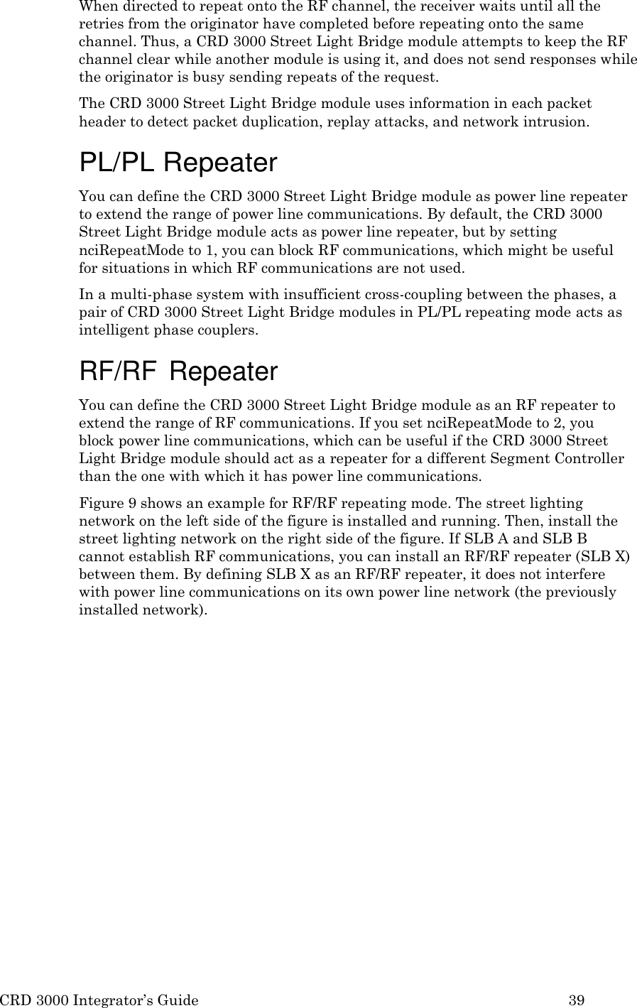 CRD 3000 Integrator&rsquo;s Guide 39  When directed to repeat onto the RF channel, the receiver waits until all the retries from the originator have completed before repeating onto the same channel. Thus, a CRD 3000 Street Light Bridge module attempts to keep the RF channel clear while another module is using it, and does not send responses while the originator is busy sending repeats of the request. The CRD 3000 Street Light Bridge module uses information in each packet header to detect packet duplication, replay attacks, and network intrusion.  PL/PL Repeater You can define the CRD 3000 Street Light Bridge module as power line repeater to extend the range of power line communications. By default, the CRD 3000 Street Light Bridge module acts as power line repeater, but by setting nciRepeatMode to 1, you can block RF communications, which might be useful for situations in which RF communications are not used. In a multi-phase system with insufficient cross-coupling between the phases, a pair of CRD 3000 Street Light Bridge modules in PL/PL repeating mode acts as intelligent phase couplers.  RF/RF Repeater You can define the CRD 3000 Street Light Bridge module as an RF repeater to extend the range of RF communications. If you set nciRepeatMode to 2, you block power line communications, which can be useful if the CRD 3000 Street Light Bridge module should act as a repeater for a different Segment Controller than the one with which it has power line communications. Figure 9 shows an example for RF/RF repeating mode. The street lighting network on the left side of the figure is installed and running. Then, install the street lighting network on the right side of the figure. If SLB A and SLB B cannot establish RF communications, you can install an RF/RF repeater (SLB X) between them. By defining SLB X as an RF/RF repeater, it does not interfere with power line communications on its own power line network (the previously installed network). 