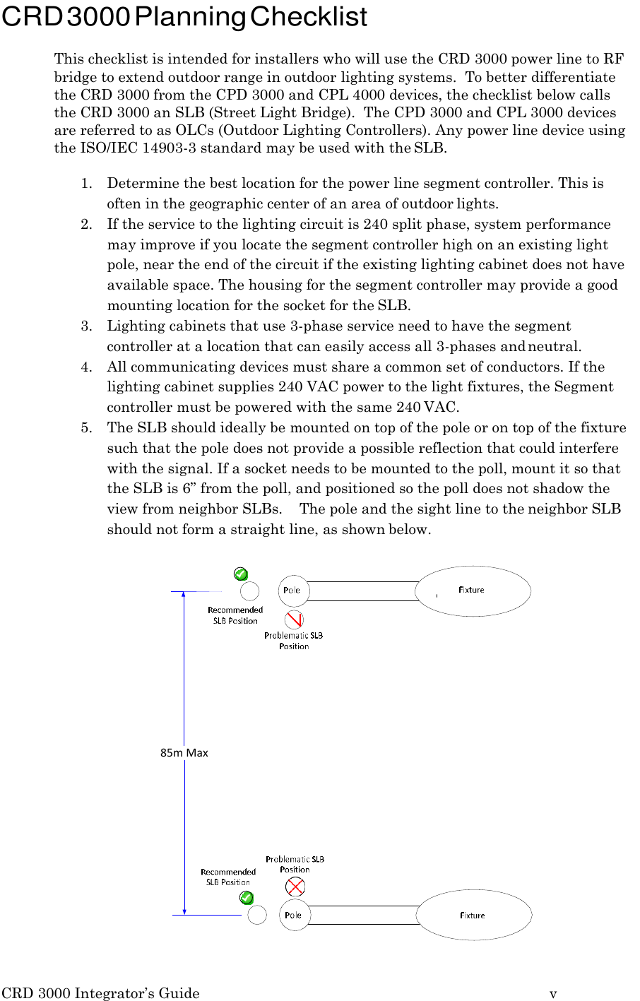 CRD 3000 Integrator&rsquo;s Guide v    CRD 3000 Planning Checklist  This checklist is intended for installers who will use the CRD 3000 power line to RF bridge to extend outdoor range in outdoor lighting systems.  To better differentiate the CRD 3000 from the CPD 3000 and CPL 4000 devices, the checklist below calls the CRD 3000 an SLB (Street Light Bridge).  The CPD 3000 and CPL 3000 devices are referred to as OLCs (Outdoor Lighting Controllers). Any power line device using the ISO/IEC 14903-3 standard may be used with the SLB.  1. Determine the best location for the power line segment controller. This is often in the geographic center of an area of outdoor lights. 2. If the service to the lighting circuit is 240 split phase, system performance may improve if you locate the segment controller high on an existing light pole, near the end of the circuit if the existing lighting cabinet does not have available space. The housing for the segment controller may provide a good mounting location for the socket for the SLB. 3. Lighting cabinets that use 3-phase service need to have the segment controller at a location that can easily access all 3-phases and neutral. 4. All communicating devices must share a common set of conductors. If the lighting cabinet supplies 240 VAC power to the light fixtures, the Segment controller must be powered with the same 240 VAC. 5. The SLB should ideally be mounted on top of the pole or on top of the fixture such that the pole does not provide a possible reflection that could interfere with the signal. If a socket needs to be mounted to the poll, mount it so that the SLB is 6&rdquo; from the poll, and positioned so the poll does not shadow the view from neighbor SLBs.  The pole and the sight line to the neighbor SLB should not form a straight line, as shown below.  85m Max  