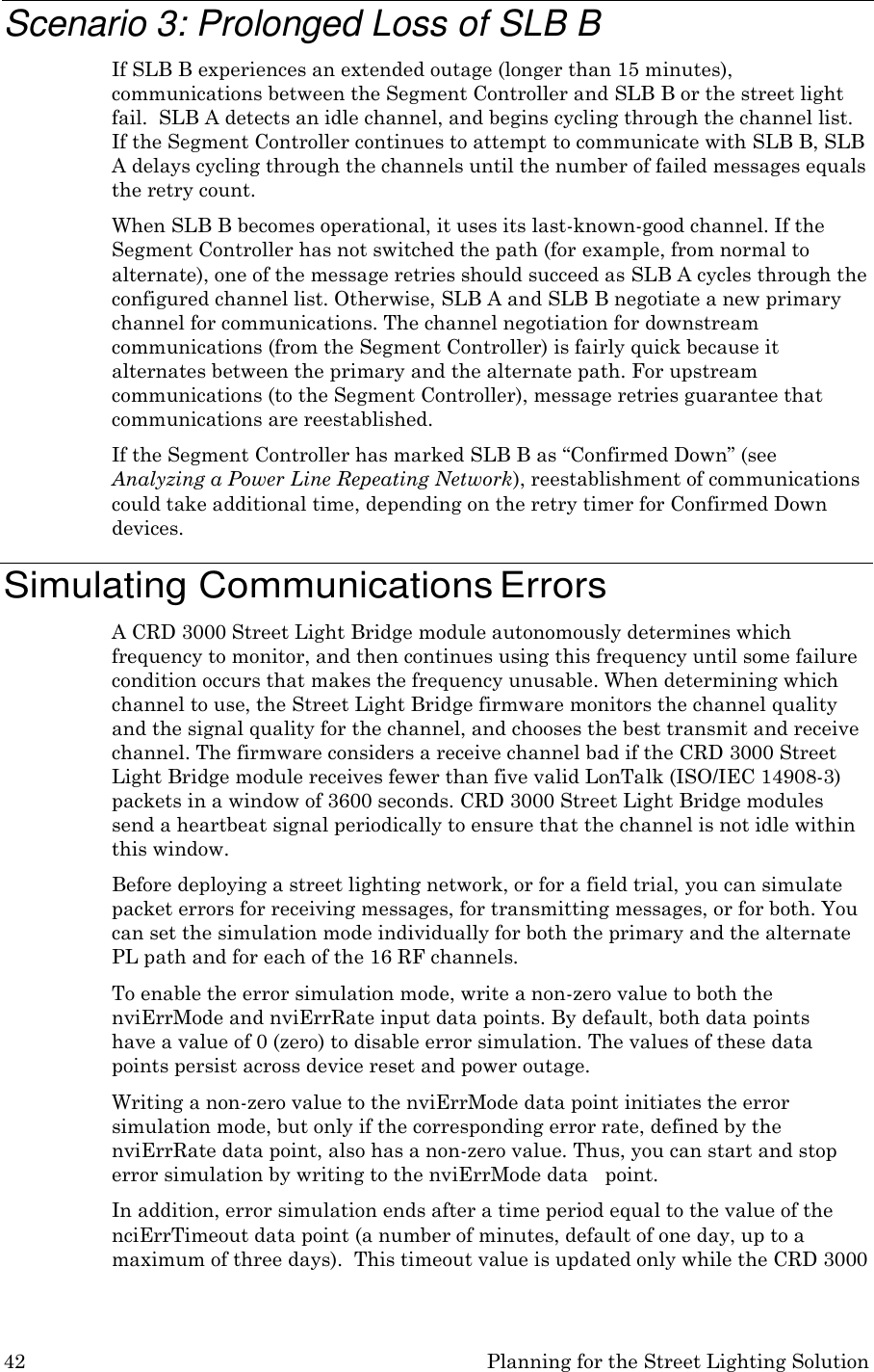42 Planning for the Street Lighting Solution    Scenario 3: Prolonged Loss of SLB B If SLB B experiences an extended outage (longer than 15 minutes), communications between the Segment Controller and SLB B or the street light fail.  SLB A detects an idle channel, and begins cycling through the channel list. If the Segment Controller continues to attempt to communicate with SLB B, SLB A delays cycling through the channels until the number of failed messages equals the retry count. When SLB B becomes operational, it uses its last-known-good channel. If the Segment Controller has not switched the path (for example, from normal to alternate), one of the message retries should succeed as SLB A cycles through the configured channel list. Otherwise, SLB A and SLB B negotiate a new primary channel for communications. The channel negotiation for downstream communications (from the Segment Controller) is fairly quick because it alternates between the primary and the alternate path. For upstream communications (to the Segment Controller), message retries guarantee that communications are reestablished. If the Segment Controller has marked SLB B as &ldquo;Confirmed Down&rdquo; (see Analyzing a Power Line Repeating Network), reestablishment of communications could take additional time, depending on the retry timer for Confirmed Down devices.  Simulating Communications Errors A CRD 3000 Street Light Bridge module autonomously determines which frequency to monitor, and then continues using this frequency until some failure condition occurs that makes the frequency unusable. When determining which channel to use, the Street Light Bridge firmware monitors the channel quality and the signal quality for the channel, and chooses the best transmit and receive channel. The firmware considers a receive channel bad if the CRD 3000 Street Light Bridge module receives fewer than five valid LonTalk (ISO/IEC 14908-3) packets in a window of 3600 seconds. CRD 3000 Street Light Bridge modules send a heartbeat signal periodically to ensure that the channel is not idle within this window. Before deploying a street lighting network, or for a field trial, you can simulate packet errors for receiving messages, for transmitting messages, or for both. You can set the simulation mode individually for both the primary and the alternate PL path and for each of the 16 RF channels. To enable the error simulation mode, write a non-zero value to both the nviErrMode and nviErrRate input data points. By default, both data points have a value of 0 (zero) to disable error simulation. The values of these data points persist across device reset and power outage. Writing a non-zero value to the nviErrMode data point initiates the error simulation mode, but only if the corresponding error rate, defined by the nviErrRate data point, also has a non-zero value. Thus, you can start and stop error simulation by writing to the nviErrMode data   point. In addition, error simulation ends after a time period equal to the value of the nciErrTimeout data point (a number of minutes, default of one day, up to a maximum of three days).  This timeout value is updated only while the CRD 3000 