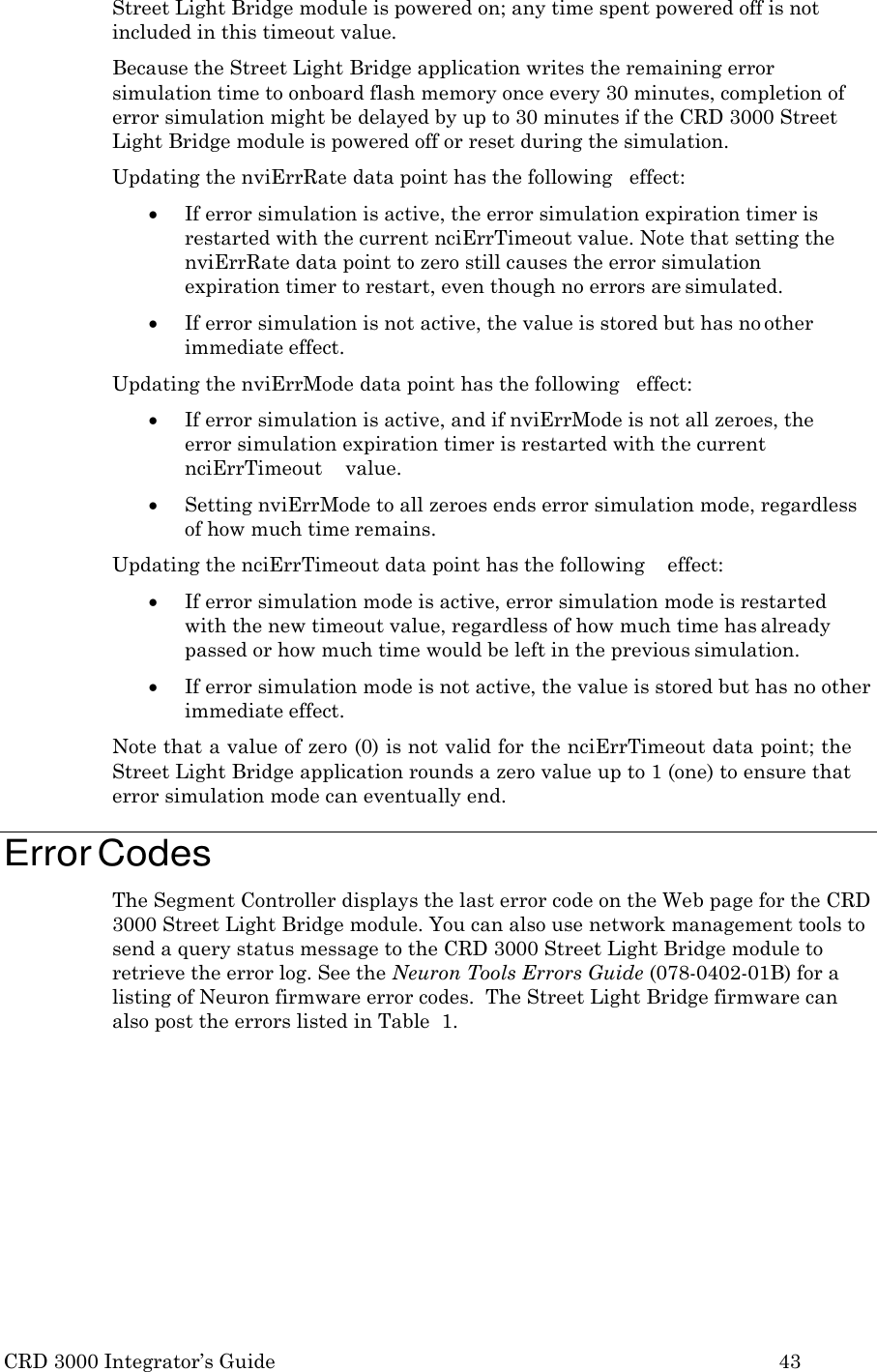 CRD 3000 Integrator&rsquo;s Guide 43  Street Light Bridge module is powered on; any time spent powered off is not included in this timeout value. Because the Street Light Bridge application writes the remaining error simulation time to onboard flash memory once every 30 minutes, completion of error simulation might be delayed by up to 30 minutes if the CRD 3000 Street Light Bridge module is powered off or reset during the simulation. Updating the nviErrRate data point has the following   effect:  If error simulation is active, the error simulation expiration timer is restarted with the current nciErrTimeout value. Note that setting the nviErrRate data point to zero still causes the error simulation expiration timer to restart, even though no errors are simulated.  If error simulation is not active, the value is stored but has no other immediate effect. Updating the nviErrMode data point has the following   effect:  If error simulation is active, and if nviErrMode is not all zeroes, the error simulation expiration timer is restarted with the current nciErrTimeout    value.  Setting nviErrMode to all zeroes ends error simulation mode, regardless of how much time remains. Updating the nciErrTimeout data point has the following    effect:  If error simulation mode is active, error simulation mode is restarted with the new timeout value, regardless of how much time has already passed or how much time would be left in the previous simulation.  If error simulation mode is not active, the value is stored but has no other immediate effect. Note that a value of zero (0) is not valid for the nciErrTimeout data point; the Street Light Bridge application rounds a zero value up to 1 (one) to ensure that error simulation mode can eventually end.  Error Codes The Segment Controller displays the last error code on the Web page for the CRD 3000 Street Light Bridge module. You can also use network management tools to send a query status message to the CRD 3000 Street Light Bridge module to retrieve the error log. See the Neuron Tools Errors Guide (078-0402-01B) for a listing of Neuron firmware error codes.  The Street Light Bridge firmware can also post the errors listed in Table  1. 