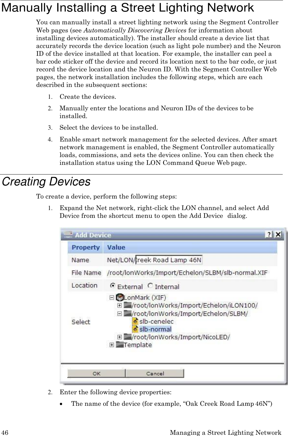 46 Managing a Street Lighting Network    Manually Installing a Street Lighting Network You can manually install a street lighting network using the Segment Controller Web pages (see Automatically Discovering Devices for information about installing devices automatically). The installer should create a device list that accurately records the device location (such as light pole number) and the Neuron ID of the device installed at that location. For example, the installer can peel a bar code sticker off the device and record its location next to the bar code, or just record the device location and the Neuron ID. With the Segment Controller Web pages, the network installation includes the following steps, which are each described in the subsequent sections: 1. Create the devices. 2. Manually enter the locations and Neuron IDs of the devices to be installed. 3. Select the devices to be installed. 4. Enable smart network management for the selected devices. After smart network management is enabled, the Segment Controller automatically loads, commissions, and sets the devices online. You can then check the installation status using the LON Command Queue Web page.  Creating Devices To create a device, perform the following steps: 1. Expand the Net network, right-click the LON channel, and select Add Device from the shortcut menu to open the Add Device  dialog.  2. Enter the following device properties:  The name of the device (for example, &ldquo;Oak Creek Road Lamp 46N&rdquo;) 