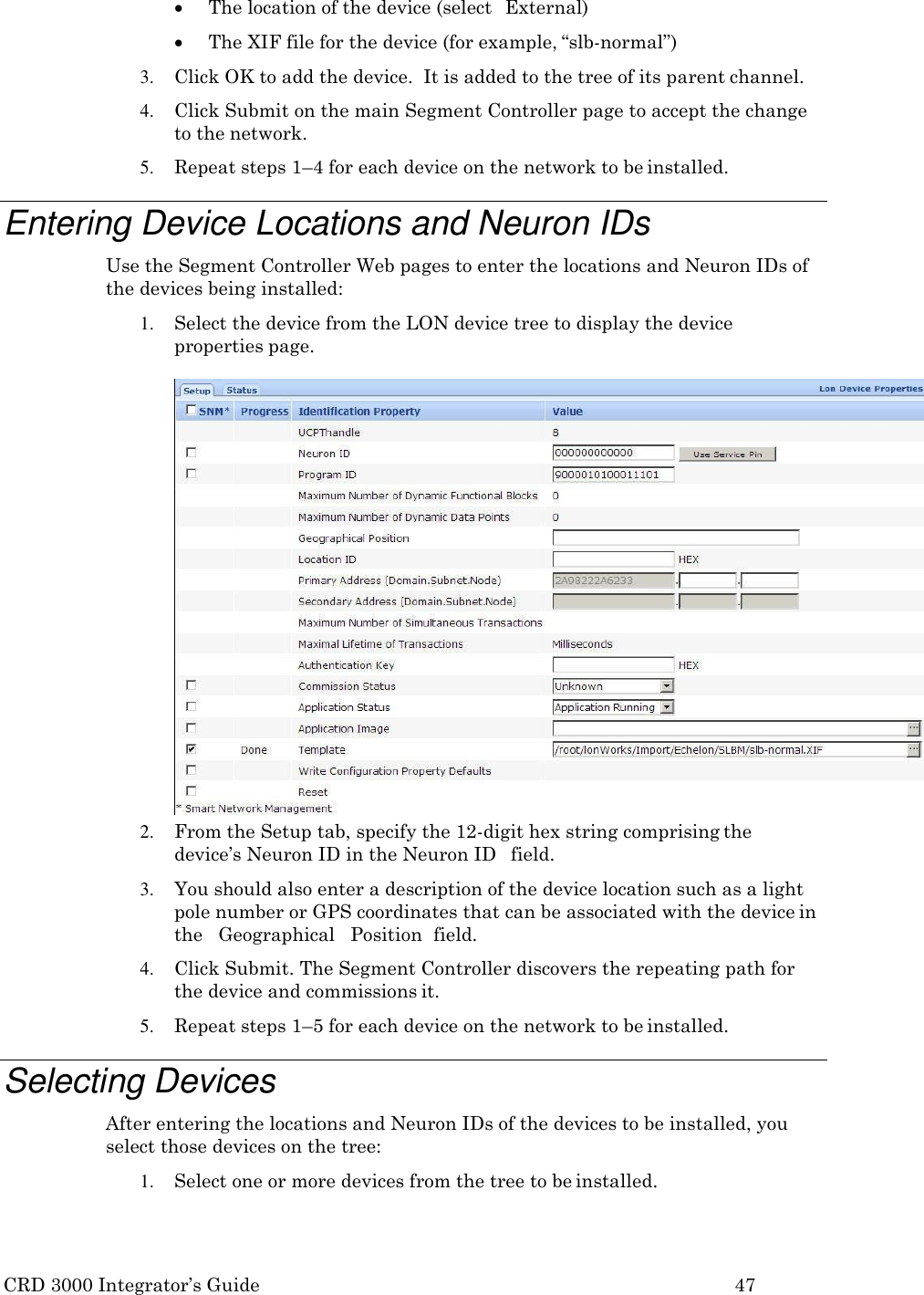 CRD 3000 Integrator&rsquo;s Guide 47   The location of the device (select  External)  The XIF file for the device (for example, &ldquo;slb-normal&rdquo;) 3. Click OK to add the device.  It is added to the tree of its parent channel. 4. Click Submit on the main Segment Controller page to accept the change to the network. 5. Repeat steps 1&ndash;4 for each device on the network to be installed.  Entering Device Locations and Neuron IDs Use the Segment Controller Web pages to enter the locations and Neuron IDs of the devices being installed: 1. Select the device from the LON device tree to display the device properties page.  2. From the Setup tab, specify the 12-digit hex string comprising the device&rsquo;s Neuron ID in the Neuron ID   field. 3. You should also enter a description of the device location such as a light pole number or GPS coordinates that can be associated with the device in the   Geographical   Position  field. 4. Click Submit. The Segment Controller discovers the repeating path for the device and commissions it. 5. Repeat steps 1&ndash;5 for each device on the network to be installed.  Selecting Devices After entering the locations and Neuron IDs of the devices to be installed, you select those devices on the tree: 1. Select one or more devices from the tree to be installed. 