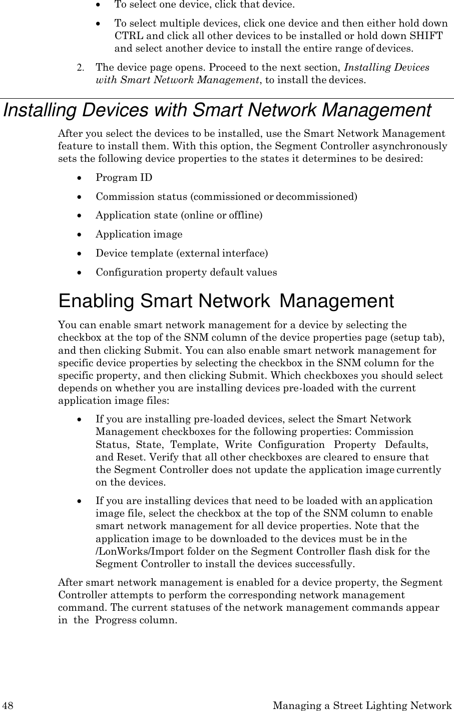 48 Managing a Street Lighting Network   To select one device, click that device.  To select multiple devices, click one device and then either hold down CTRL and click all other devices to be installed or hold down SHIFT and select another device to install the entire range of devices. 2. The device page opens. Proceed to the next section, Installing Devices with Smart Network Management, to install the devices.  Installing Devices with Smart Network Management After you select the devices to be installed, use the Smart Network Management feature to install them. With this option, the Segment Controller asynchronously sets the following device properties to the states it determines to be desired:  Program ID  Commission status (commissioned or decommissioned)  Application state (online or offline)  Application image  Device template (external interface)  Configuration property default values  Enabling Smart Network  Management You can enable smart network management for a device by selecting the checkbox at the top of the SNM column of the device properties page (setup tab), and then clicking Submit. You can also enable smart network management for specific device properties by selecting the checkbox in the SNM column for the specific property, and then clicking Submit. Which checkboxes you should select depends on whether you are installing devices pre-loaded with the current application image files:  If you are installing pre-loaded devices, select the Smart Network Management checkboxes for the following properties: Commission Status,  State,  Template,  Write  Configuration   Property   Defaults, and Reset. Verify that all other checkboxes are cleared to ensure that the Segment Controller does not update the application image currently on the devices.  If you are installing devices that need to be loaded with an application image file, select the checkbox at the top of the SNM column to enable smart network management for all device properties. Note that the application image to be downloaded to the devices must be in the /LonWorks/Import folder on the Segment Controller flash disk for the Segment Controller to install the devices successfully. After smart network management is enabled for a device property, the Segment Controller attempts to perform the corresponding network management command. The current statuses of the network management commands appear in  the  Progress column. 