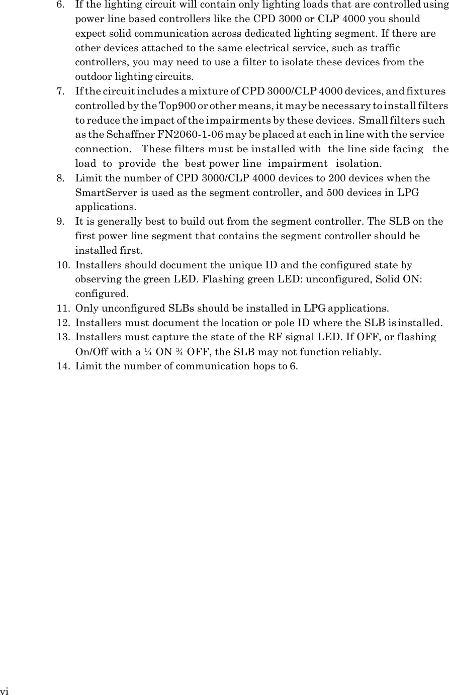 vi   6. If the lighting circuit will contain only lighting loads that are controlled using power line based controllers like the CPD 3000 or CLP 4000 you should expect solid communication across dedicated lighting segment. If there are other devices attached to the same electrical service, such as traffic controllers, you may need to use a filter to isolate these devices from the outdoor lighting circuits. 7. If the circuit includes a mixture of CPD 3000/CLP 4000 devices, and fixtures controlled by the Top900 or other means, it may be necessary to install filters to reduce the impact of the impairments by these devices. Small filters such as the Schaffner FN2060-1-06 may be placed at each in line with the service connection.   These filters must be installed with  the line side facing   the  load  to  provide  the  best power line  impairment   isolation. 8. Limit the number of CPD 3000/CLP 4000 devices to 200 devices when the SmartServer is used as the segment controller, and 500 devices in LPG applications. 9. It is generally best to build out from the segment controller. The SLB on the first power line segment that contains the segment controller should be installed first. 10. Installers should document the unique ID and the configured state by observing the green LED. Flashing green LED: unconfigured, Solid ON: configured. 11. Only unconfigured SLBs should be installed in LPG applications. 12. Installers must document the location or pole ID where the SLB is installed. 13. Installers must capture the state of the RF signal LED. If OFF, or flashing On/Off with a &frac14; ON &frac34; OFF, the SLB may not function reliably. 14. Limit the number of communication hops to 6. 