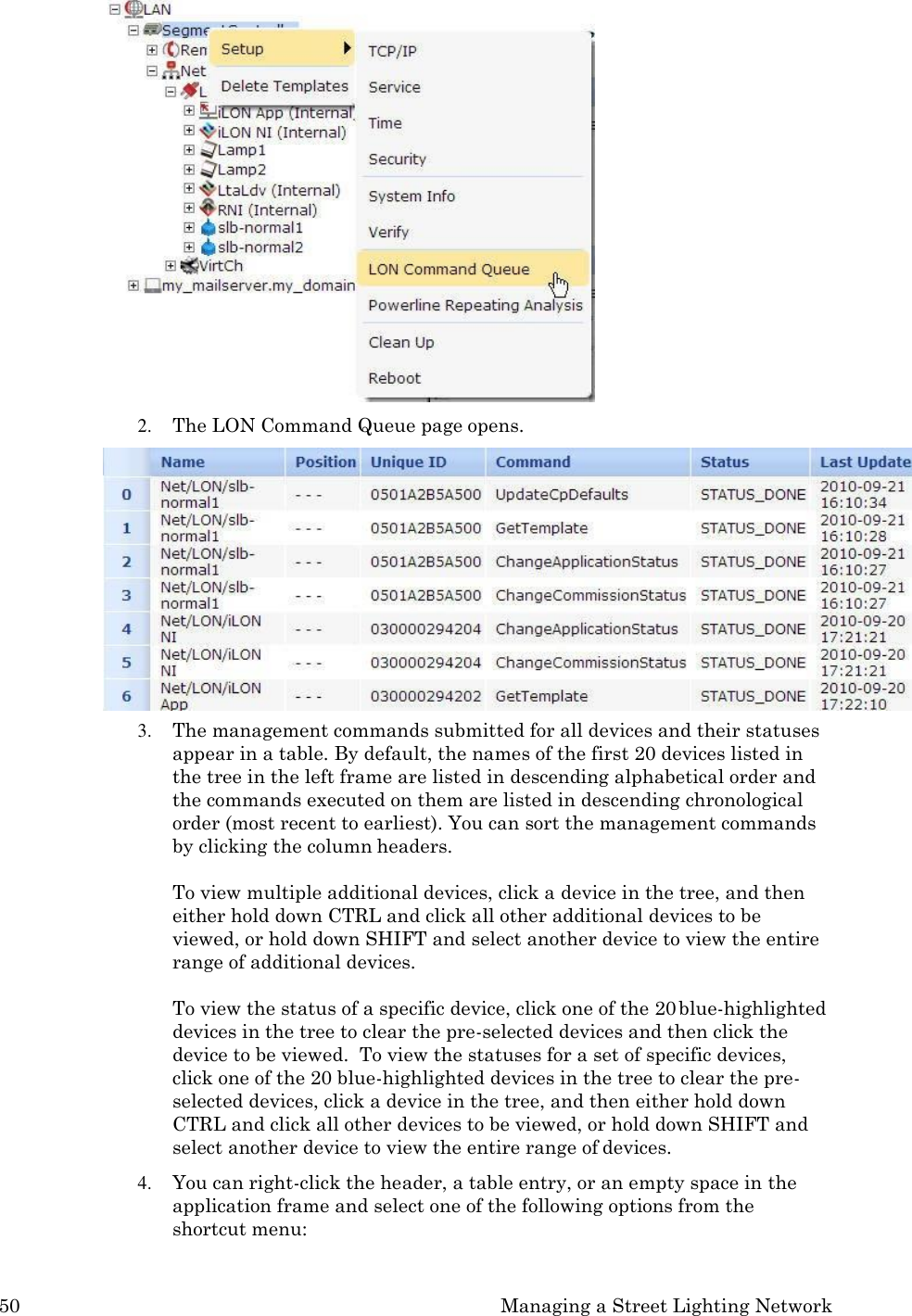 50 Managing a Street Lighting Network   2. The LON Command Queue page opens. 3. The management commands submitted for all devices and their statuses appear in a table. By default, the names of the first 20 devices listed in the tree in the left frame are listed in descending alphabetical order and the commands executed on them are listed in descending chronological order (most recent to earliest). You can sort the management commands by clicking the column headers.  To view multiple additional devices, click a device in the tree, and then either hold down CTRL and click all other additional devices to be viewed, or hold down SHIFT and select another device to view the entire range of additional devices.  To view the status of a specific device, click one of the 20 blue-highlighted devices in the tree to clear the pre-selected devices and then click the device to be viewed.  To view the statuses for a set of specific devices, click one of the 20 blue-highlighted devices in the tree to clear the pre- selected devices, click a device in the tree, and then either hold down CTRL and click all other devices to be viewed, or hold down SHIFT and select another device to view the entire range of devices. 4. You can right-click the header, a table entry, or an empty space in the application frame and select one of the following options from the shortcut menu: 