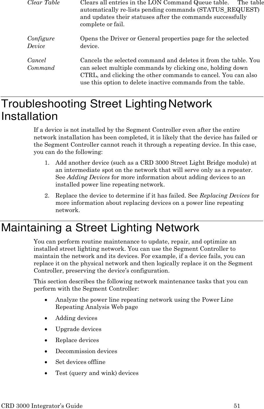 CRD 3000 Integrator&rsquo;s Guide 51  Clear Table  Clears all entries in the LON Command Queue table.     The table automatically re-lists pending commands (STATUS_REQUEST) and updates their statuses after the commands successfully complete or fail.  Configure Device Opens the Driver or General properties page for the selected device.  Cancel Command Cancels the selected command and deletes it from the table. You can select multiple commands by clicking one, holding down CTRL, and clicking the other commands to cancel. You can also use this option to delete inactive commands from the table.   Troubleshooting Street Lighting Network Installation If a device is not installed by the Segment Controller even after the entire network installation has been completed, it is likely that the device has failed or the Segment Controller cannot reach it through a repeating device. In this case, you can do the following: 1. Add another device (such as a CRD 3000 Street Light Bridge module) at an intermediate spot on the network that will serve only as a repeater. See Adding Devices for more information about adding devices to an installed power line repeating network. 2. Replace the device to determine if it has failed. See Replacing Devices for more information about replacing devices on a power line repeating network.  Maintaining a Street Lighting Network You can perform routine maintenance to update, repair, and optimize an installed street lighting network. You can use the Segment Controller to maintain the network and its devices. For example, if a device fails, you can replace it on the physical network and then logically replace it on the Segment Controller, preserving the device&rsquo;s configuration. This section describes the following network maintenance tasks that you can perform with the Segment Controller:  Analyze the power line repeating network using the Power Line Repeating Analysis Web page  Adding devices  Upgrade devices  Replace devices  Decommission devices  Set devices offline  Test (query and wink) devices 