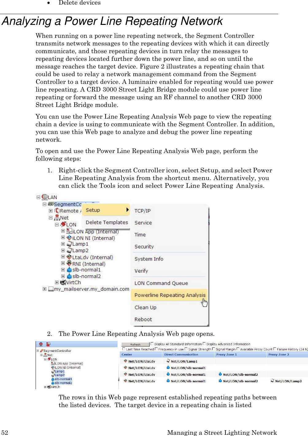 52 Managing a Street Lighting Network   Delete devices  Analyzing a Power Line Repeating Network When running on a power line repeating network, the Segment Controller transmits network messages to the repeating devices with which it can directly communicate, and those repeating devices in turn relay the messages to repeating devices located further down the power line, and so on until the message reaches the target device. Figure 2 illustrates a repeating chain that could be used to relay a network management command from the Segment Controller to a target device. A luminaire enabled for repeating would use power line repeating. A CRD 3000 Street Light Bridge module could use power line repeating or forward the message using an RF channel to another CRD 3000 Street Light Bridge module. You can use the Power Line Repeating Analysis Web page to view the repeating chain a device is using to communicate with the Segment Controller. In addition, you can use this Web page to analyze and debug the power line repeating network. To open and use the Power Line Repeating Analysis Web page, perform the following steps: 1. Right-click the Segment Controller icon, select Setup, and select Power Line Repeating Analysis from the shortcut menu. Alternatively, you can click the Tools icon and select Power Line Repeating  Analysis. 2. The Power Line Repeating Analysis Web page opens.  The rows in this Web page represent established repeating paths between the listed devices.  The target device in a repeating chain is listed 