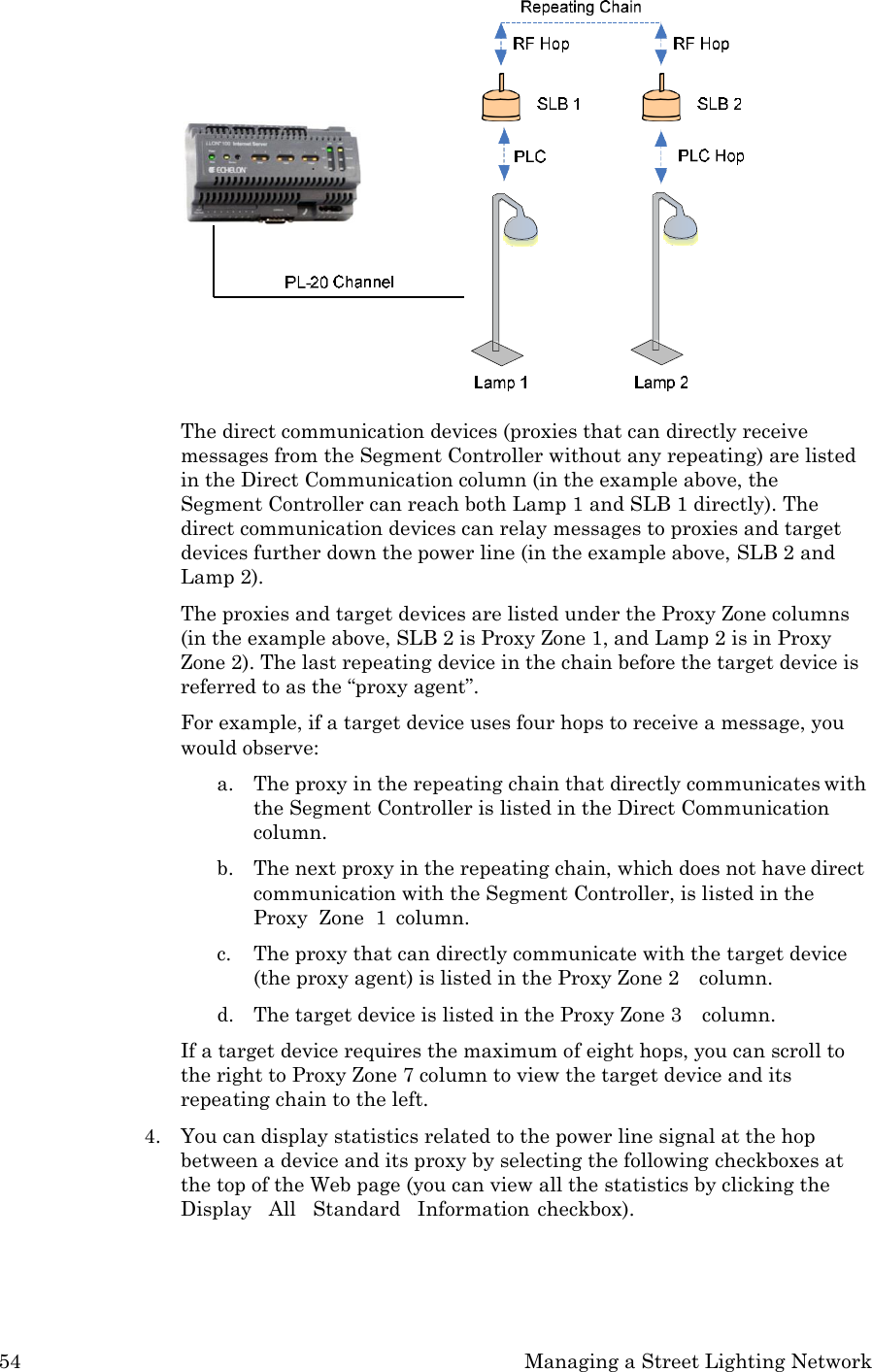 54 Managing a Street Lighting Network          The direct communication devices (proxies that can directly receive messages from the Segment Controller without any repeating) are listed in the Direct Communication column (in the example above, the Segment Controller can reach both Lamp 1 and SLB 1 directly). The direct communication devices can relay messages to proxies and target devices further down the power line (in the example above, SLB 2 and Lamp 2). The proxies and target devices are listed under the Proxy Zone columns (in the example above, SLB 2 is Proxy Zone 1, and Lamp 2 is in Proxy Zone 2). The last repeating device in the chain before the target device is referred to as the &ldquo;proxy agent&rdquo;. For example, if a target device uses four hops to receive a message, you would observe: a. The proxy in the repeating chain that directly communicates with the Segment Controller is listed in the Direct Communication column. b. The next proxy in the repeating chain, which does not have direct communication with the Segment Controller, is listed in the Proxy  Zone  1  column. c. The proxy that can directly communicate with the target device (the proxy agent) is listed in the Proxy Zone 2    column. d. The target device is listed in the Proxy Zone 3    column. If a target device requires the maximum of eight hops, you can scroll to the right to Proxy Zone 7 column to view the target device and its repeating chain to the left. 4. You can display statistics related to the power line signal at the hop between a device and its proxy by selecting the following checkboxes at the top of the Web page (you can view all the statistics by clicking the Display   All   Standard   Information checkbox). 