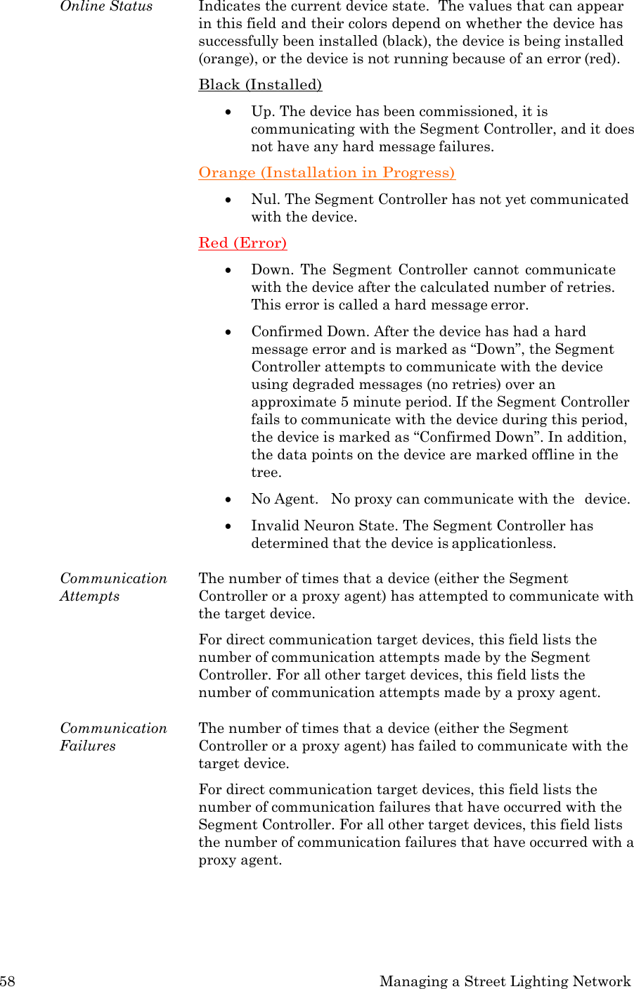 58 Managing a Street Lighting Network  Online Status  Indicates the current device state.  The values that can appear in this field and their colors depend on whether the device has successfully been installed (black), the device is being installed (orange), or the device is not running because of an error (red). Black (Installed)  Up. The device has been commissioned, it is communicating with the Segment Controller, and it does not have any hard message failures. Orange (Installation in Progress)  Nul. The Segment Controller has not yet communicated with the device. Red (Error)  Down.  The  Segment  Controller  cannot  communicate with the device after the calculated number of retries. This error is called a hard message error.  Confirmed Down. After the device has had a hard message error and is marked as &ldquo;Down&rdquo;, the Segment Controller attempts to communicate with the device using degraded messages (no retries) over an approximate 5 minute period. If the Segment Controller fails to communicate with the device during this period, the device is marked as &ldquo;Confirmed Down&rdquo;. In addition, the data points on the device are marked offline in the tree.  No Agent.   No proxy can communicate with the  device.  Invalid Neuron State. The Segment Controller has determined that the device is applicationless.  Communication Attempts The number of times that a device (either the Segment Controller or a proxy agent) has attempted to communicate with the target device. For direct communication target devices, this field lists the number of communication attempts made by the Segment Controller. For all other target devices, this field lists the number of communication attempts made by a proxy agent.  Communication Failures The number of times that a device (either the Segment Controller or a proxy agent) has failed to communicate with the target device. For direct communication target devices, this field lists the number of communication failures that have occurred with the Segment Controller. For all other target devices, this field lists the number of communication failures that have occurred with a proxy agent. 