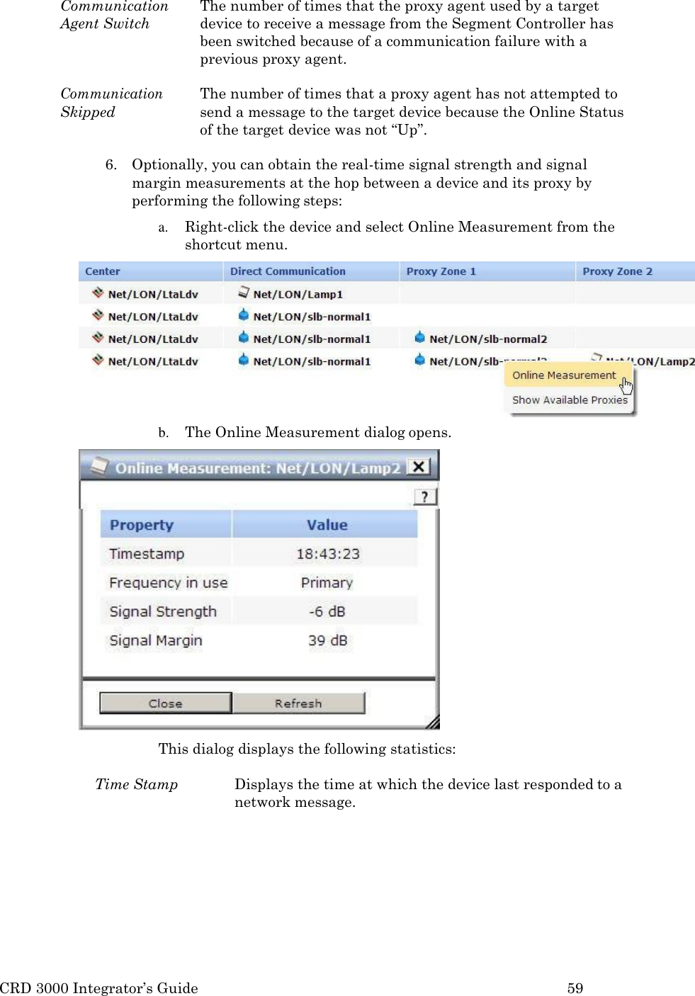 CRD 3000 Integrator&rsquo;s Guide 59  Communication Agent Switch The number of times that the proxy agent used by a target device to receive a message from the Segment Controller has been switched because of a communication failure with a previous proxy agent.  Communication Skipped The number of times that a proxy agent has not attempted to send a message to the target device because the Online Status of the target device was not &ldquo;Up&rdquo;.  6. Optionally, you can obtain the real-time signal strength and signal margin measurements at the hop between a device and its proxy by performing the following steps: a. Right-click the device and select Online Measurement from the shortcut menu. b. The Online Measurement dialog opens.  This dialog displays the following statistics:  Time Stamp  Displays the time at which the device last responded to a network message. 