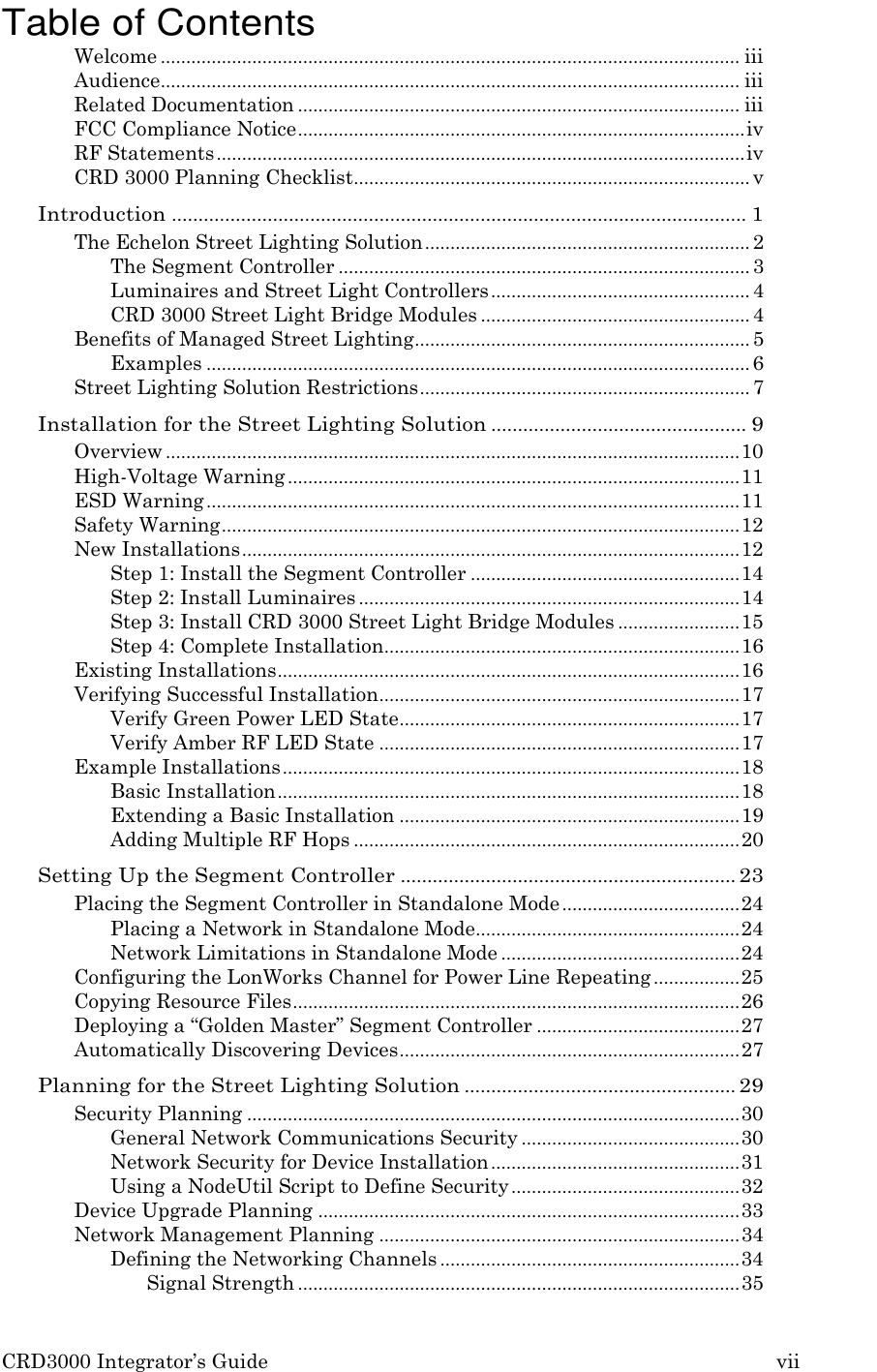 CRD3000 Integrator&rsquo;s Guide vii    Table of Contents Welcome .................................................................................................................. iii Audience .................................................................................................................. iii Related Documentation ....................................................................................... iii FCC Compliance Notice ........................................................................................ iv RF Statements ........................................................................................................ iv CRD 3000 Planning Checklist .............................................................................. v Introduction ............................................................................................................ 1 The Echelon Street Lighting Solution ................................................................ 2 The Segment Controller ................................................................................. 3 Luminaires and Street Light Controllers ................................................... 4 CRD 3000 Street Light Bridge Modules ..................................................... 4 Benefits of Managed Street Lighting .................................................................. 5 Examples ........................................................................................................... 6 Street Lighting Solution Restrictions ................................................................. 7 Installation for the Street Lighting Solution ................................................ 9 Overview ................................................................................................................. 10 High-Voltage Warning ......................................................................................... 11 ESD Warning ......................................................................................................... 11 Safety Warning ...................................................................................................... 12 New Installations .................................................................................................. 12 Step 1: Install the Segment Controller ..................................................... 14 Step 2: Install Luminaires ........................................................................... 14 Step 3: Install CRD 3000 Street Light Bridge Modules ........................ 15 Step 4: Complete Installation...................................................................... 16 Existing Installations ........................................................................................... 16 Verifying Successful Installation ....................................................................... 17 Verify Green Power LED State ................................................................... 17 Verify Amber RF LED State ....................................................................... 17 Example Installations .......................................................................................... 18 Basic Installation ........................................................................................... 18 Extending a Basic Installation ................................................................... 19 Adding Multiple RF Hops ............................................................................ 20 Setting Up the Segment Controller ............................................................... 23 Placing the Segment Controller in Standalone Mode ................................... 24 Placing a Network in Standalone Mode.................................................... 24 Network Limitations in Standalone Mode ............................................... 24 Configuring the LonWorks Channel for Power Line Repeating ................. 25 Copying Resource Files ........................................................................................ 26 Deploying a &ldquo;Golden Master&rdquo; Segment Controller ........................................ 27 Automatically Discovering Devices ................................................................... 27 Planning for the Street Lighting Solution ................................................... 29 Security Planning ................................................................................................. 30 General Network Communications Security ........................................... 30 Network Security for Device Installation ................................................. 31 Using a NodeUtil Script to Define Security ............................................. 32 Device Upgrade Planning ................................................................................... 33 Network Management Planning ....................................................................... 34 Defining the Networking Channels ........................................................... 34 Signal Strength ....................................................................................... 35 