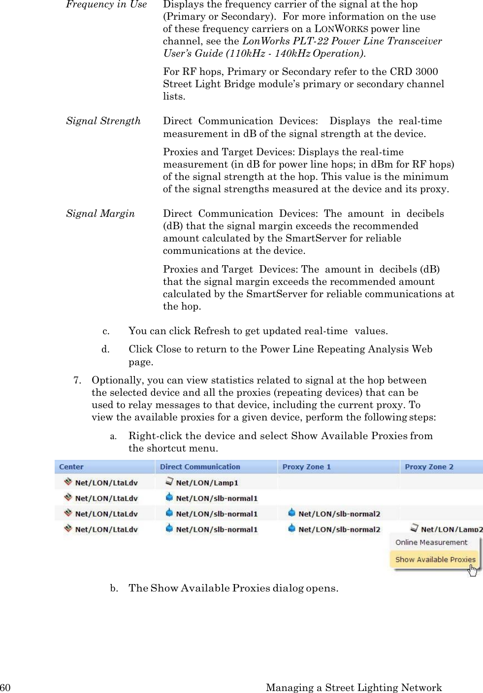 60 Managing a Street Lighting Network  Frequency in Use  Displays the frequency carrier of the signal at the hop (Primary or Secondary).  For more information on the use  of these frequency carriers on a LONWORKS power line channel, see the LonWorks PLT-22 Power Line Transceiver User&rsquo;s Guide (110kHz - 140kHz Operation). For RF hops, Primary or Secondary refer to the CRD 3000 Street Light Bridge module&rsquo;s primary or secondary channel lists.  Signal Strength  Direct  Communication  Devices:    Displays   the  real-time measurement in dB of the signal strength at the device. Proxies and Target Devices: Displays the real-time measurement (in dB for power line hops; in dBm for RF hops) of the signal strength at the hop. This value is the minimum of the signal strengths measured at the device and its proxy.  Signal Margin  Direct  Communication  Devices:  The  amount   in  decibels (dB) that the signal margin exceeds the recommended amount calculated by the SmartServer for reliable communications at the device. Proxies and Target  Devices: The  amount in  decibels (dB) that the signal margin exceeds the recommended amount calculated by the SmartServer for reliable communications at the hop.  c. You can click Refresh to get updated real-time  values. d. Click Close to return to the Power Line Repeating Analysis Web page. 7. Optionally, you can view statistics related to signal at the hop between the selected device and all the proxies (repeating devices) that can be used to relay messages to that device, including the current proxy. To view the available proxies for a given device, perform the following steps: a. Right-click the device and select Show Available Proxies from the shortcut menu. b. The Show Available Proxies dialog opens. 