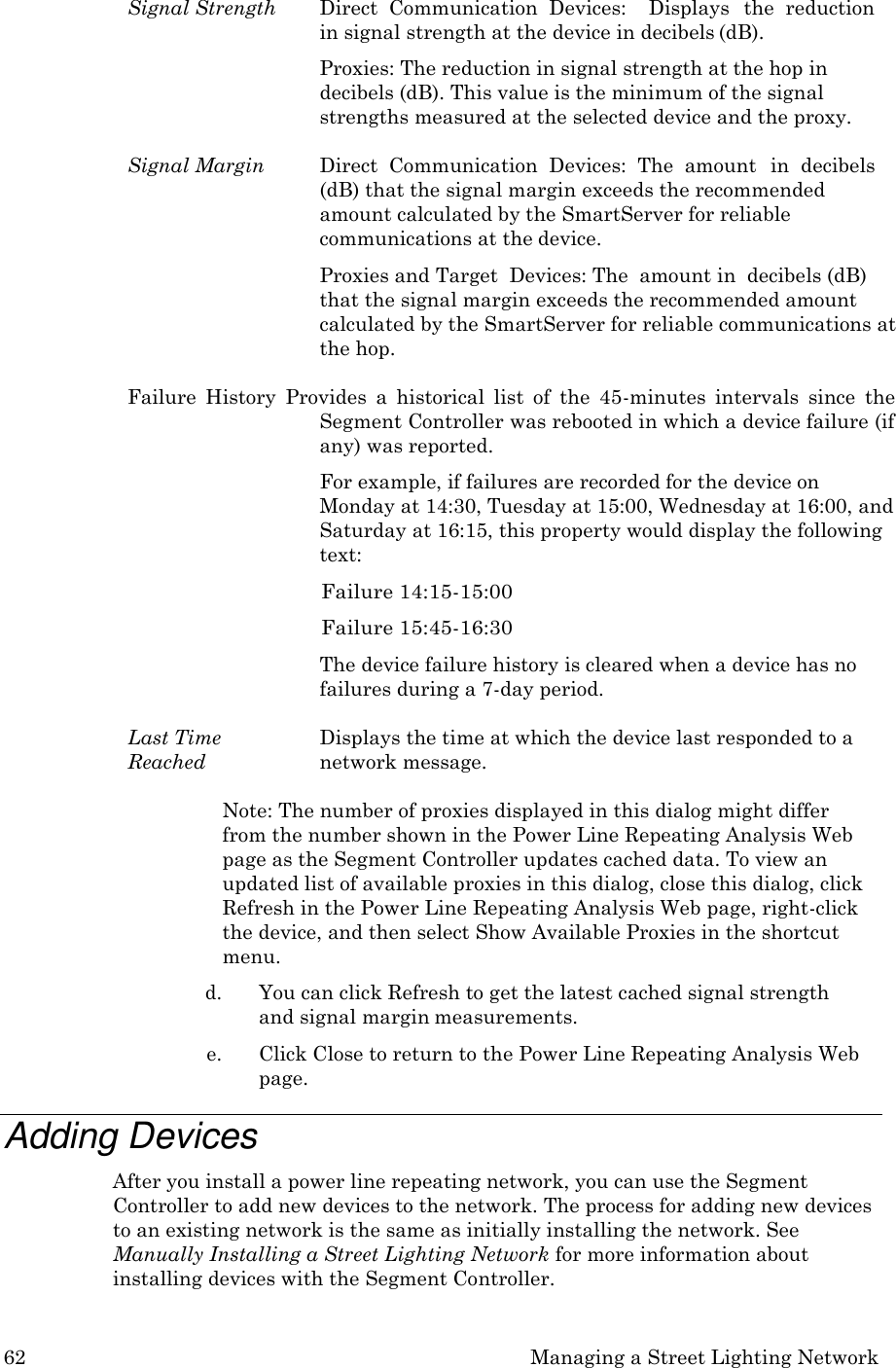 62 Managing a Street Lighting Network  Signal Strength  Direct  Communication  Devices:    Displays   the  reduction in signal strength at the device in decibels (dB). Proxies: The reduction in signal strength at the hop in decibels (dB). This value is the minimum of the signal strengths measured at the selected device and the proxy.  Signal Margin  Direct  Communication  Devices:  The  amount   in  decibels (dB) that the signal margin exceeds the recommended amount calculated by the SmartServer for reliable communications at the device. Proxies and Target  Devices: The  amount in  decibels (dB) that the signal margin exceeds the recommended amount calculated by the SmartServer for reliable communications at the hop.  Failure  History  Provides  a  historical  list  of  the  45-minutes  intervals  since  the Segment Controller was rebooted in which a device failure (if any) was reported. For example, if failures are recorded for the device on Monday at 14:30, Tuesday at 15:00, Wednesday at 16:00, and Saturday at 16:15, this property would display the following text: Failure 14:15-15:00 Failure 15:45-16:30 The device failure history is cleared when a device has no failures during a 7-day period.  Last Time Reached Displays the time at which the device last responded to a network message.  Note: The number of proxies displayed in this dialog might differ from the number shown in the Power Line Repeating Analysis Web page as the Segment Controller updates cached data. To view an updated list of available proxies in this dialog, close this dialog, click Refresh in the Power Line Repeating Analysis Web page, right-click the device, and then select Show Available Proxies in the shortcut menu. d. You can click Refresh to get the latest cached signal strength and signal margin measurements. e. Click Close to return to the Power Line Repeating Analysis Web page.  Adding Devices After you install a power line repeating network, you can use the Segment Controller to add new devices to the network. The process for adding new devices to an existing network is the same as initially installing the network. See Manually Installing a Street Lighting Network for more information about installing devices with the Segment Controller. 